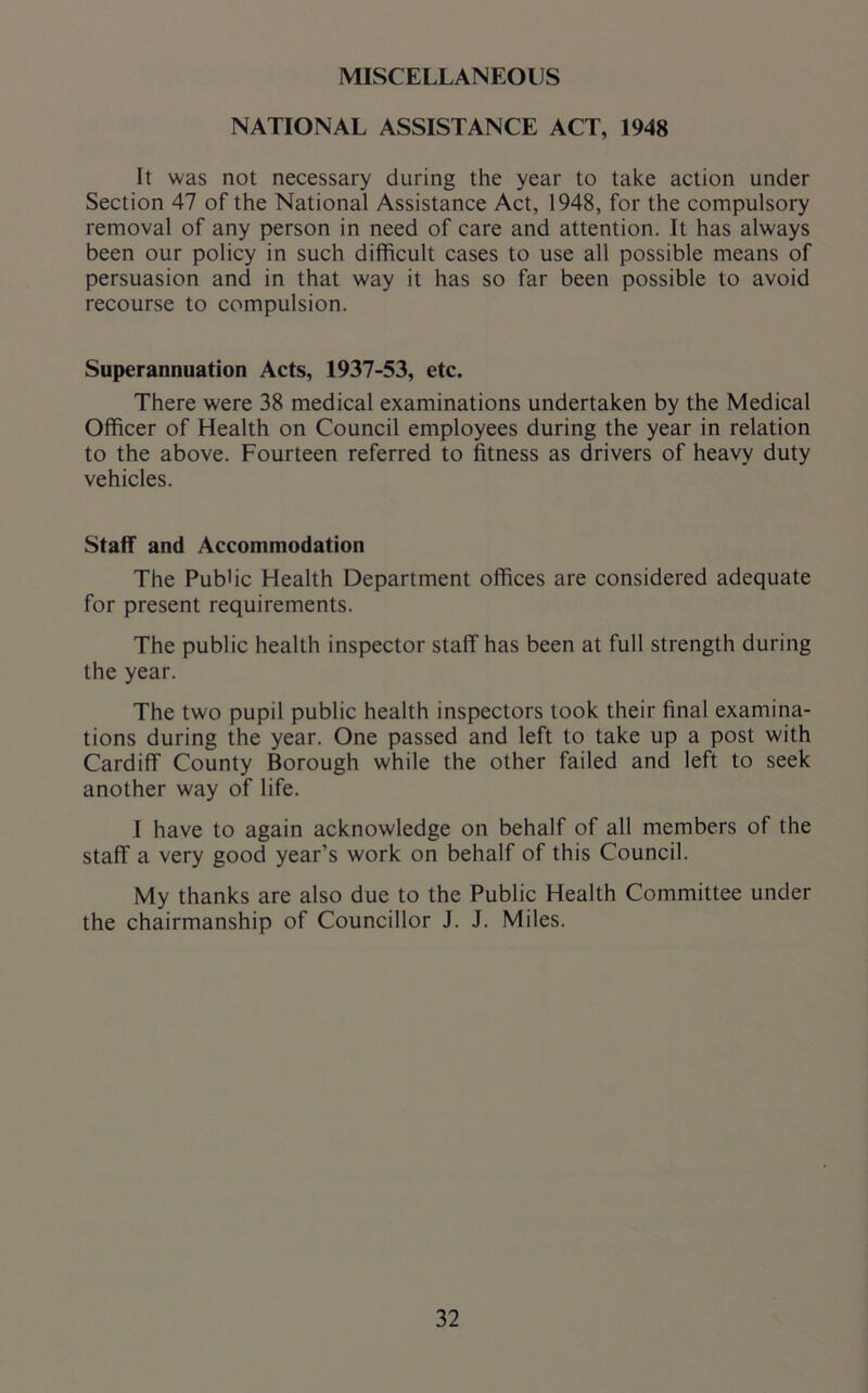 MISCELLANEOUS NATIONAL ASSISTANCE ACT, 1948 It was not necessary during the year to take action under Section 47 of the National Assistance Act, 1948, for the compulsory removal of any person in need of care and attention. It has always been our policy in such difficult cases to use all possible means of persuasion and in that way it has so far been possible to avoid recourse to compulsion. Superannuation Acts, 1937-53, etc. There were 38 medical examinations undertaken by the Medical Officer of Health on Council employees during the year in relation to the above. Fourteen referred to fitness as drivers of heavy duty vehicles. Staff and Accommodation The Pubfic Health Department offices are considered adequate for present requirements. The public health inspector staff has been at full strength during the year. The two pupil public health inspectors took their final examina- tions during the year. One passed and left to take up a post with Cardiff County Borough while the other failed and left to seek another way of life. I have to again acknowledge on behalf of all members of the staff a very good year’s work on behalf of this Council. My thanks are also due to the Public Health Committee under the chairmanship of Councillor J. J. Miles.