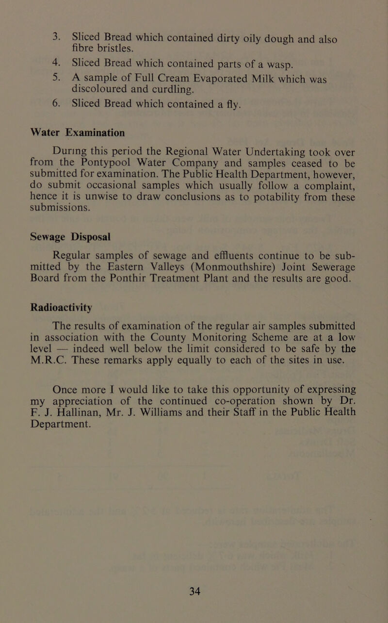 3. Sliced Bread which contained dirty oily dough and also fibre bristles. 4. Sliced Bread which contained parts of a wasp. 5. A sample of Full Cream Evaporated Milk which was discoloured and curdling. 6. Sliced Bread which contained a fly. Water Examination During this period the Regional Water Undertaking took over from the Pontypool Water Company and samples ceased to be submitted for examination. The Public Health Department, however, do submit occasional samples which usually follow a complaint, hence it is unwise to draw conclusions as to potability from these submissions. Sewage Disposal Regular samples of sewage and effluents continue to be sub- mitted by the Eastern Valleys (Monmouthshire) Joint Sewerage Board from the Ponthir Treatment Plant and the results are good. Radioactivity The results of examination of the regular air samples submitted in association with the County Monitoring Scheme are at a low level — indeed well below the limit considered to be safe by the M.R.C. These remarks apply equally to each of the sites in use. Once more I would like to take this opportunity of expressing my appreciation of the continued co-operation shown by Dr. F. J. Hallinan, Mr. J. Williams and their Staff in the Public Health Department.