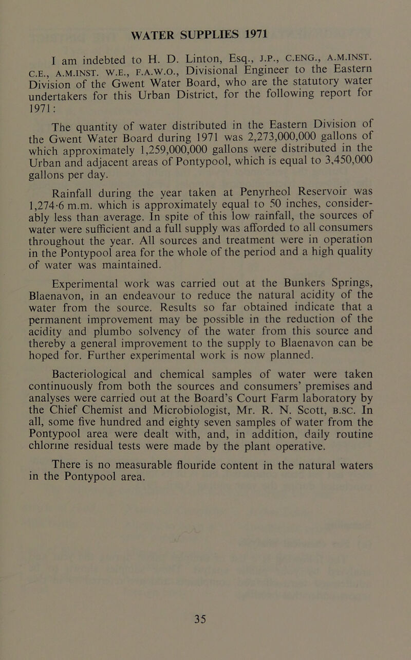 WATER SUPPLIES 1971 I am indebted to H. D. Linton, Esq., J.P., C.eng., a.m.inst. c.e., a.m.inst. w.e., f.a.w.o., Divisional Engineer to the Eastern Division of the Gwent Water Board, who are the statutory water undertakers for this Urban District, for the following report for 1971: The quantity of water distributed in the Eastern Division of the Gwent Water Board during 1971 was 2,273,000,000 gallons of which approximately 1,259,000,000 gallons were distributed in the Urban and adjacent areas of Pontypool, which is equal to 3,450,000 gallons per day. Rainfall during the year taken at Penyrheol Reservoir was 1,274-6 m.m. which is approximately equal to 50 inches, consider- ably less than average. In spite of this low rainfall, the sources of water were sufficient and a full supply was afforded to all consumers throughout the year. All sources and treatment were in operation in the Pontypool area for the whole of the period and a high quality of water was maintained. Experimental work was carried out at the Bunkers Springs, Blaenavon, in an endeavour to reduce the natural acidity of the water from the source. Results so far obtained indicate that a permanent improvement may be possible in the reduction of the acidity and plumbo solvency of the water from this source and thereby a general improvement to the supply to Blaenavon can be hoped for. Further experimental work is now planned. Bacteriological and chemical samples of water were taken continuously from both the sources and consumers’ premises and analyses were carried out at the Board’s Court Farm laboratory by the Chief Chemist and Microbiologist, Mr. R. N. Scott, b.sc. In all, some five hundred and eighty seven samples of water from the Pontypool area were dealt with, and, in addition, daily routine chlorine residual tests were made by the plant operative. There is no measurable flouride content in the natural waters in the Pontypool area.