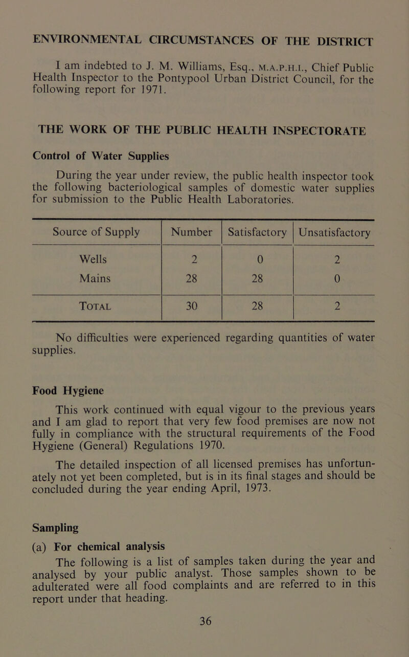 ENVIRONMENTAL CIRCUMSTANCES OF THE DISTRICT I am indebted to J. M. Williams, Esq., m.a.p.h.i., Chief Public Health Inspector to the Pontypool Urban District Council, for the following report for 1971. THE WORK OF THE PUBLIC HEALTH INSPECTORATE Control of Water Supplies During the year under review, the public health inspector took the following bacteriological samples of domestic water supplies for submission to the Public Health Laboratories. Source of Supply Number Satisfactory Unsatisfactory Wells 2 0 2 Mains 28 28 0 Total 30 28 2 No difficulties were experienced regarding quantities of water supplies. Food Hygiene This work continued with equal vigour to the previous years and I am glad to report that very few food premises are now not fully in compliance with the structural requirements of the Food Hygiene (General) Regulations 1970. The detailed inspection of all licensed premises has unfortun- ately not yet been completed, but is in its final stages and should be concluded during the year ending April, 1973. Sampling (a) For chemical analysis The following is a list of samples taken during the year and analysed by your public analyst. Those samples shown to be adulterated were all food complaints and are referred to in this report under that heading.
