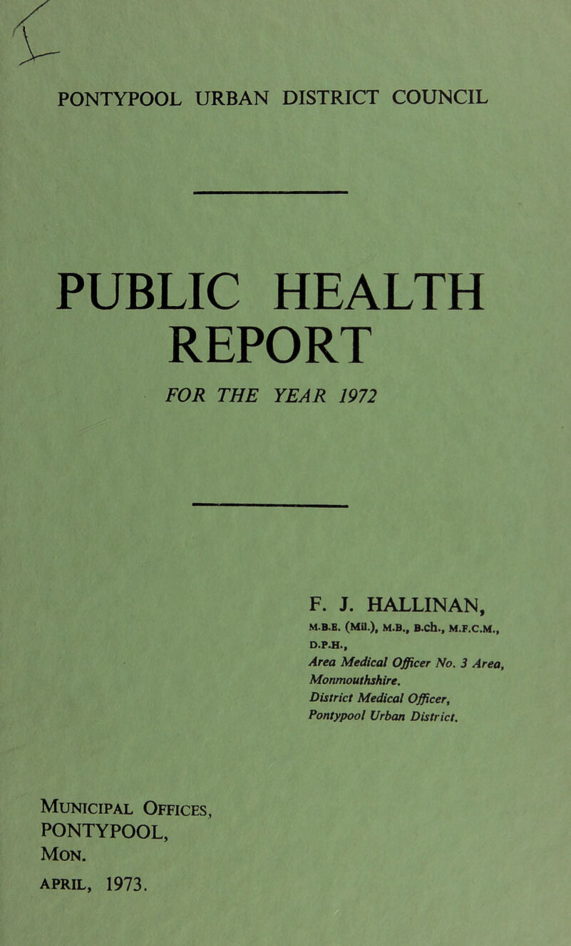 PUBLIC HEALTH REPORT FOR THE YEAR 1972 F. J. HALLINAN, M.B.B. (Mil.), M.B., B.ch., M.F.C.M., D.P.H., Area Medical Officer No. 3 Area, Monmouthshire. District Medical Officer, Pontypool Urban District. Municipal Offices, PONTYPOOL, Mon.