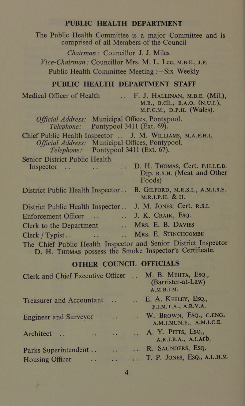 PUBLIC HEALTH DEPARTMENT The Public Health Committee is a major Committee and is comprised of all Members of the Council Chairman: Councillor J. J. Miles Vice-Chairman: Councillor Mrs. M. L. Lee, m.b.e., j.p. Public Health Committee Meeting :—Six Weekly PUBLIC HEALTH DEPARTMENT STAFF Medical Officer of Health .. F. J. Hallinan, m.b.e. (Mil.), M.B., B.ch., B.A.O. (N.U.I.), M.F.C.M., D.P.H. (Wales). Official Address: Municipal Offices, Pontypool. Telephone: Pontypool 3411 (Ext. 69). Chief Public Health Inspector .. J. M. Williams, m.a.p.h.i. Official Address: Municipal Offices, Pontypool. Telephone: Pontypool 3411 (Ext. 67). Senior District Public Health Inspector District Public Health Inspector.. D. H. Thomas, Cert, p.h.i.e.b. Dip. r.s.h. (Meat and Other Foods) B. Gilford, m.r.s.i., a.m.i.s.e. M.R.I.P.H. & H. District Public Health Inspector.. J. M. Jones, Cert, r.s.i. Enforcement Officer .. .. J. K. Craik, Esq. Clerk to the Department .. Mrs. E. B. Davies Clerk / Typist.. .. .. Mrs. E. Stinchcombe The Chief Public Health Inspector and Senior District Inspector D. H. Thomas possess the Smoke Inspector’s Certificate. OTHER COUNCIL OFFICIALS Clerk and Chief Executive Officer Treasurer and Accountant .. Engineer and Surveyor Architect Parks Superintendent Housing Officer M. B. Mehta, Esq., (Bar r i ste r-at-Law) a.m.b.i.m. E. A. Keeley, Esq., F.I.M.T.A., A.R.V.A. W. Brown, Esq., c.eng. A.M.I.MUN.E., A.M.I.C.E. A. Y. Pitts, Esq., A.R.I.B.A., A.I.Arb. R. Saunders, Esq. T. P. Jones, Esq., a.l.h.m.