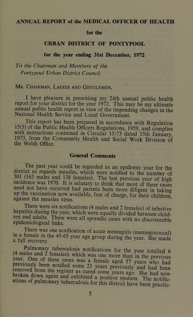 ANNUAL REPORT of the MEDICAL OFFICER OF HEALTH for the URBAN DISTRICT OF PONTYPOOL for the year ending 31st December, 1972 To the Chairman and Members of the Pontypool Urban District Council. Mr. Chairman, Ladies and Gentlemen, I have pleasure in presenting my 24th annual public health report for your district for the year 1972. This may be my ultimate annual public health report in view of the impending changes in the National Health Service and Local Government. This report has been prepared in accordance with Regulation 15(5) of the Public Health Officers Regulations, 1959, and complies with instructions contained in Circular 15/73 dated 15th January, 1973, from the Community Health and Social Work Division of the Welsh Office. General Comments The past year could be regarded as an epidemic year for the district as regards measles, which were notified to the number of 301 (163 males and 138 females). The last previous year of high incidence was 1970. It is salutary to think that most of these cases need not have occurred had parents been more diligent in taking up the vaccination now available, free of charge, for their children against the measles virus. There were six notifications (4 males and 2 females) of infective hepatitis during the year, which were equally divided between child- ren and adults These were all sporadic cases with no discoverable epidemiological links. There was one notification of acute meningitis (meningococcal) Infulierecove?ythe 45’65 ^ ^ gr°UP during the year’ She made (4 mripimnnHa7ftUb7C?l0SiS- aotifications for the year totalled 6 teaT One of2tvfma 6S ’ WhlCh War °ne more than in the Previous year. One of these cases was a female aged 57 years who had been notified some 21 years previously and had been removed from the register as cured some years ago. She had now roken down again and exhibited a positive sputum The notific- ations of pulmonary tuberculosis for this district have been practic-