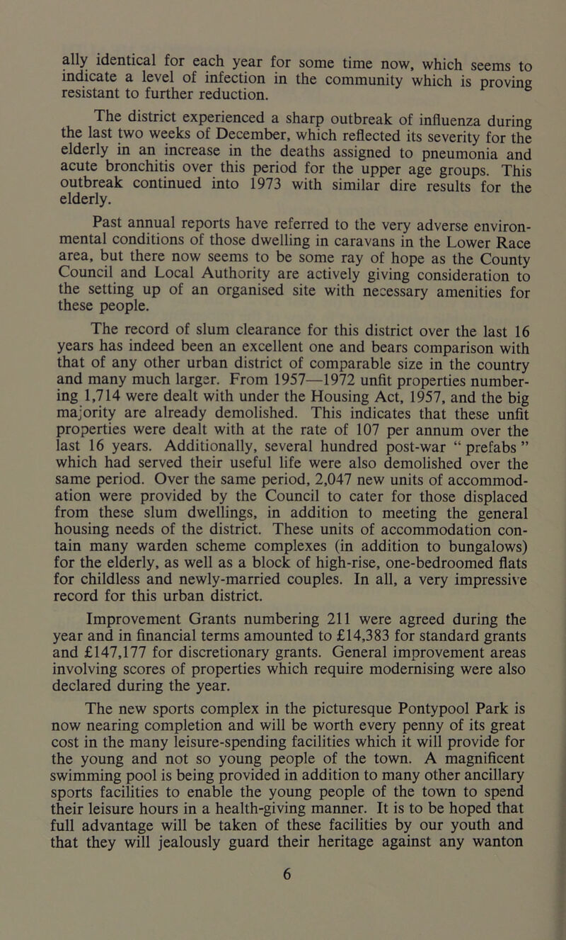 ally identical for each year for some time now, which seems to indicate a level of infection in the community which is proving resistant to further reduction. The district experienced a sharp outbreak of influenza during the last two weeks of December, which reflected its severity for the elderly in an increase in the deaths assigned to pneumonia and acute bronchitis over this period for the upper age groups. This outbreak continued into 1973 with similar dire results for the elderly. Past annual reports have referred to the very adverse environ- mental conditions of those dwelling in caravans in the Lower Race area, but there now seems to be some ray of hope as the County Council and Local Authority are actively giving consideration to the setting up of an organised site with necessary amenities for these people. The record of slum clearance for this district over the last 16 years has indeed been an excellent one and bears comparison with that of any other urban district of comparable size in the country and many much larger. From 1957—1972 unfit properties number- ing 1,714 were dealt with under the Housing Act, 1957, and the big majority are already demolished. This indicates that these unfit properties were dealt with at the rate of 107 per annum over the last 16 years. Additionally, several hundred post-war “ prefabs ” which had served their useful life were also demolished over the same period. Over the same period, 2,047 new units of accommod- ation were provided by the Council to cater for those displaced from these slum dwellings, in addition to meeting the general housing needs of the district. These units of accommodation con- tain many warden scheme complexes (in addition to bungalows) for the elderly, as well as a block of high-rise, one-bedroomed flats for childless and newly-married couples. In all, a very impressive record for this urban district. Improvement Grants numbering 211 were agreed during the year and in financial terms amounted to £14,383 for standard grants and £147,177 for discretionary grants. General improvement areas involving scores of properties which require modernising were also declared during the year. The new sports complex in the picturesque Pontypool Park is now nearing completion and will be worth every penny of its great cost in the many leisure-spending facilities which it will provide for the young and not so young people of the town. A magnificent swimming pool is being provided in addition to many other ancillary sports facilities to enable the young people of the town to spend their leisure hours in a health-giving manner. It is to be hoped that full advantage will be taken of these facilities by our youth and that they will jealously guard their heritage against any wanton