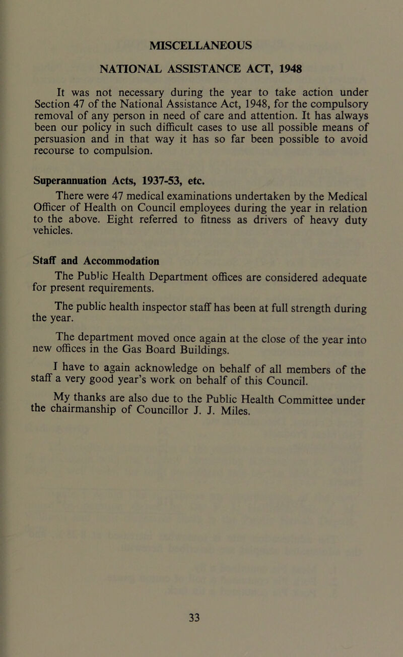 MISCELLANEOUS NATIONAL ASSISTANCE ACT, 1948 It was not necessary during the year to take action under Section 47 of the National Assistance Act, 1948, for the compulsory removal of any person in need of care and attention. It has always been our policy in such difficult cases to use all possible means of persuasion and in that way it has so far been possible to avoid recourse to compulsion. Superannuation Acts, 1937-53, etc. There were 47 medical examinations undertaken by the Medical Officer of Health on Council employees during the year in relation to the above. Eight referred to fitness as drivers of heavy duty vehicles. Staff and Accommodation The Public Health Department offices are considered adequate for present requirements. The public health inspector staff has been at full strength during the year. The department moved once again at the close of the year into new offices in the Gas Board Buildings. I have to again acknowledge on behalf of all members of the staff a very good year’s work on behalf of this Council. My thanks are also due to the Public Health Committee under the chairmanship of Councillor J. J. Miles.