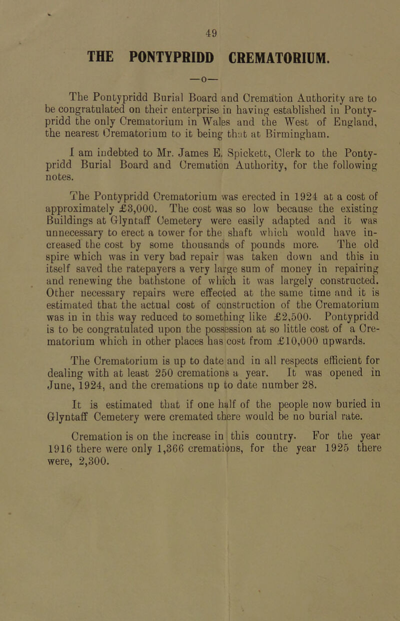 49 THE PONTYPRIDD CREMATORIUM. —o— The Pontypridd Burial Board and Cremation Authority are to be congratulated on their enterprise in having established in Ponty- pridd the only Crematorium in Wales and the West of England, the nearest Crematorium to it being that at Birmingham. I am indebted to Mr. James E. Spickett, Clerk to the Ponty- pridd Burial Board and Cremation Authority, for the following notes. The Pontypridd Crematorium was erected in 1924 at a cost of approximately £3,000. The cost was so low because the existing Buildings at Glyntaff Cemetery were easily adapted and it was unnecessary to erect a tower for the shaft which would have in- creased the cost by some thousands of pounds more. The old spire which was in very bad repair was taken down and this iu itself saved the ratepayers a very large sum of money in repairing and renewing the bathstone of which it was largely constructed. Other necessary repairs were effected at the same time and it is estimated that the actual cost of construction of the Crematorium was in in this way reduced to something like £2,500. Pontypridd is to be congratulated upon the possession at so little cost of a Cre- matorium which in other places has cost from £10,000 upwards. The Crematorium is up to date aud in all respects efficient for dealing with at least 250 cremations a year. It was opened in June, 1924, and the cremations up to date number 28. It is estimated that if one half of the people now buried in Glyntaff Cemetery were cremated there would be no burial rate. Cremation is on the increase in this country. For the year 1916 there wrere only 1,366 cremations, for the year 1925 there were, 2,300.