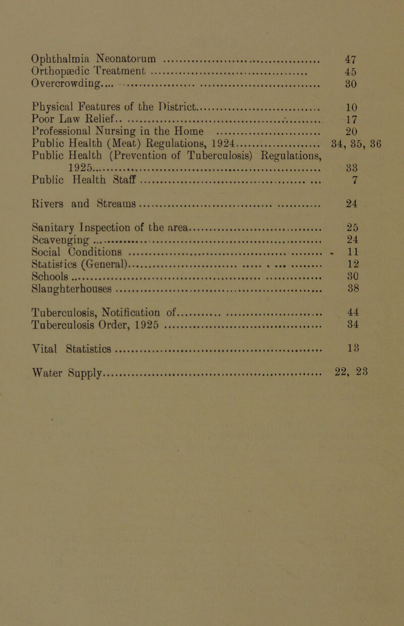 Ophthalmia Neonatorum 47 Orthopaedic Treatment 45 Overcrowding.... 30 Physical Features of the District 10 Poor Law Relief • 17 Professional Nursing in the Home 20 Public Health (Meat) Regulations, 1924 34, 35, 36 Public Health (Prevention of Tuberculosis) Regulations, 1925 33 Public Health Staff 7 Rivers and Streams 24 Sanitary Inspection of the area 25 Scavenging 24 Social Conditions 11 Statistics (General) 12 Schools 30 Slaughterhouses 38 Tuberculosis, Notification of 44 Tuberculosis Order, 1925 34 Vital Statistics 13 Water Supply 22, 23