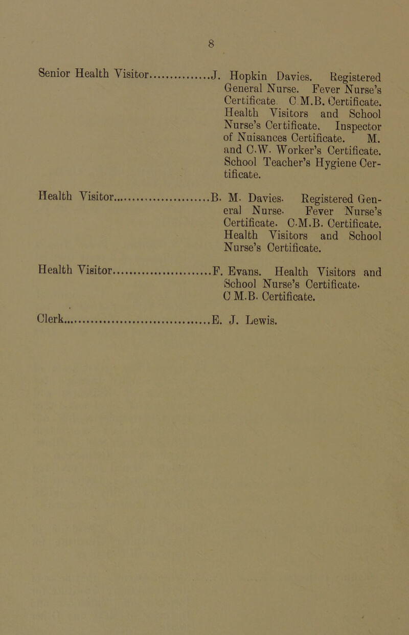 Senior Health Visitor General Nurse. Fever Nurse’s Certificate. C M.B. Certificate. Health Visitors and School Nurse’s Certificate. Inspector of Nuisances Certificate. M. and C.W. Worker’s Certificate. School Teacher’s Hygiene Cer- tificate. Health Visitor era! Nurse- Fever Nurse’s Certificate. C-M.B. Certificate. Health Visitors and School Nurse’s Certificate. Health Visitor School Nurse’s Certificate. C M.B. Certificate. Clerk