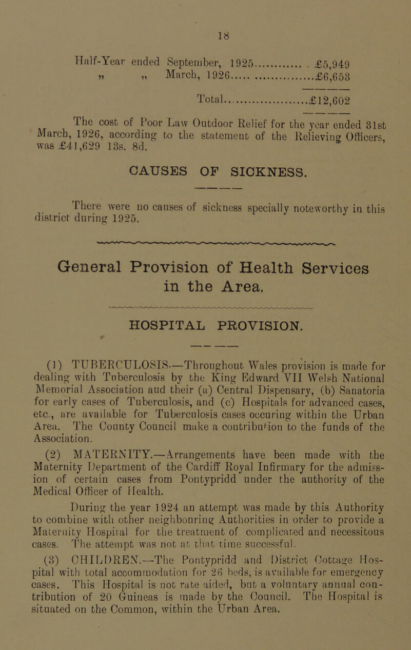 Half-Year ended September, 1925 £5,949 » „ March, 1926 £6,653 Total £12,602 The cost of Poor Law Outdoor Relief for the year ended 31st March, 1926, according to the statement of the Relieving Officers was £41,629 13s. 8d. CAUSES OF SICKNESS. There were no causes of sickness specially noteworthy in this district during 1925. General Provision of Health Services in the Area, HOSPITAL PROVISION. (1) TUBERCULOSIS—Throughout Wales provision is made for dealing with Tuberculosis by the King Edward VII Welsh National Memorial Association and their (a) Central Dispensary, (b) Sanatoria for early cases of Tuberculosis, and (c) Hospitals for advanced cases, etc., are available for Tuberculosis cases oecuring within the Urban Area. The County Council make a contribution to the funds of the Association. (2) MATERNITY.—Arrangements have been made with the Maternity Department of the Cardiff Royal Infirmary for the admiss- ion of certain cases from Pontypridd under the authority of the Medical Officer of Health. During the year 1924 an attempt was made by this Authority to combine with other neighbouring Authorities in order to provide a Maternity Hospital for the treatment of complicated and necessitous cases. The attempt was not at that, rime successful. (3) CHILDREN.—The Pontypridd and District Cottage Hos- pital with total accommodation for 26 beds, is available for emergency cases. This Hospital is not rate aided, but a voluntary annual con- tribution of 20 Guineas is made by the Council. The Hospital is situated on the Common, within the Urban Area.