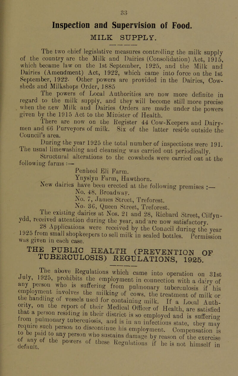 Inspection and Supervision of Food. MILK SUPPLY-. The two chief legislative measures controlling the milk supply of the country are the Milk and Dairies (Consolidation) Act, 1915, which became law on the 1st September, 1925, and the Milk and Dairies (Amendment) Act, 1922, which came into force on the 1st September, 1922- Other powers are provided in the Dairies, Cow- sheds and Milkshops Order, 1885 The powers of Local Authorities are now more definite in regard to the milk supply, and they will become still more precise when the new Milk and Dairies Orders are made under the powers given by the 1915 Act to the Minister of Health. There are now on the Register 44 Cow-Keepers and Dairy- men and 66 Purveyors of milk. Six of the latter reside outside the Council’s area. During the year 1925 the total number of inspections were 191. The usual limewashing and cleansing was carried out periodically. Structural alterations to the cowsheds were carried out at the following farms :— Penheol Eli Farm. Ynyslyn Farm, Hawthorn. Lew dairies have been erected at the following premises :— No. 48. Broadway. No. 7, James Street, Treforest. No- 36, Queen Street, Treforest. The existing dairies at Nos. 21 and 28, Richard Street, Cilfyn- vdd, received attention during the year, and are now satisfactory. Applications were received by the Council during the year 1925 from small shopkeepers to sell milk in sealed bottles. Permission was given in each case. THmrT^UBLIG heALTH (PREVENTION OF TUBERCULOSIS) REGULATIONS, 1925. Inlv iTor aoove R5ulatl0IIS which came into operation on 31st July, 1J25, prohibits the employment in connection with a da;ry of any person who is suffering from pulmonary tuberculosis if his TP °^fnt 1“voIvefi. Lhe ,milklng of cows, the treatment of milk or the handling of vessels used for containing milk. If a Local Auth- ority, on the report of their Medical Officer of Health, are satisfied that a person residing in their district is so employed and is suffering rlauirn!|Uary tuberc‘ulosls- aild ^ in an infectious state, they may X Li t!7ri t0 dlS?ntUUie his emPloyment. Compensation fs of 7nvP nf rbp J PerS<>n sustains dam^e by reason of the exercise defauft P°WerS thGSe Ke»lllatious if he is not himself in