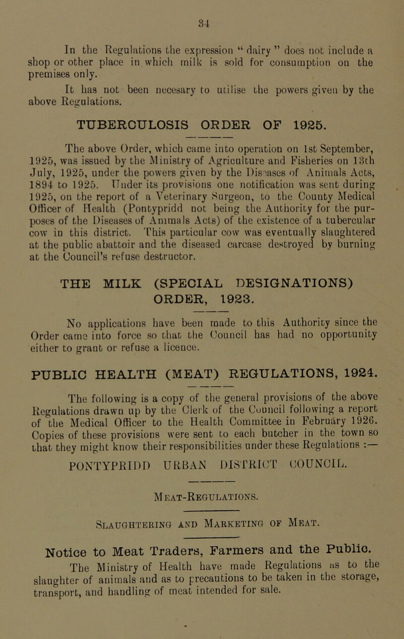 In the Regulations the expression “ dairy ” does not include a shop or other place in which milk is sold for consumption on the premises only. It has not been necesary to utilise the powers given by the above Regulations. TUBERCULOSIS ORDER OF 1925. The above Order, which came into operation on 1st September, 1925, was issued by the Ministry of Agriculture and Fisheries on 13th July, 1925, under the powers given by the Diseases of Animals Acts, 1894 to 1925. Under its provisions one notification was sent during 1925, on the report of a Veterinary Surgeon, to the County Medical Officer of Health (Pontypridd not being the Authority for the pur- poses of the Diseases of Animals Acts) of the existence of a tubercular cow in this district. This particular cow was eventually slaughtered at the public abattoir and the diseased carcase destroyed by burning at the Council’s refuse destructor. THE MILK (SPECIAL DESIGNATIONS) ORDER, 1923. No applications have been made to this Authority since the Order came into force so that the Council has had no opportunity either to grant or refuse a licence. PUBLIC HEALTH (MEAT) REGULATIONS, 1924. The following is a copy of the general provisions of the above Regulations drawn up by the Clerk of the Council following a report of the Medical Officer to the Health Committee in February 1926. Copies of these provisions were sent to each butcher in the town so that they might know their responsibilities under these Regulations : PONTYPRIDD URBAN DISTRICT COUNCIL. M eat-Regulations. Slaughtering and Marketing of Meat. Notice to Meat Traders, Farmers and the Public. The Ministry of Health have made Regulations as to the slaughter of animals and as to precautions to be taken in the storage, transport, and handling of meat intended for sale.