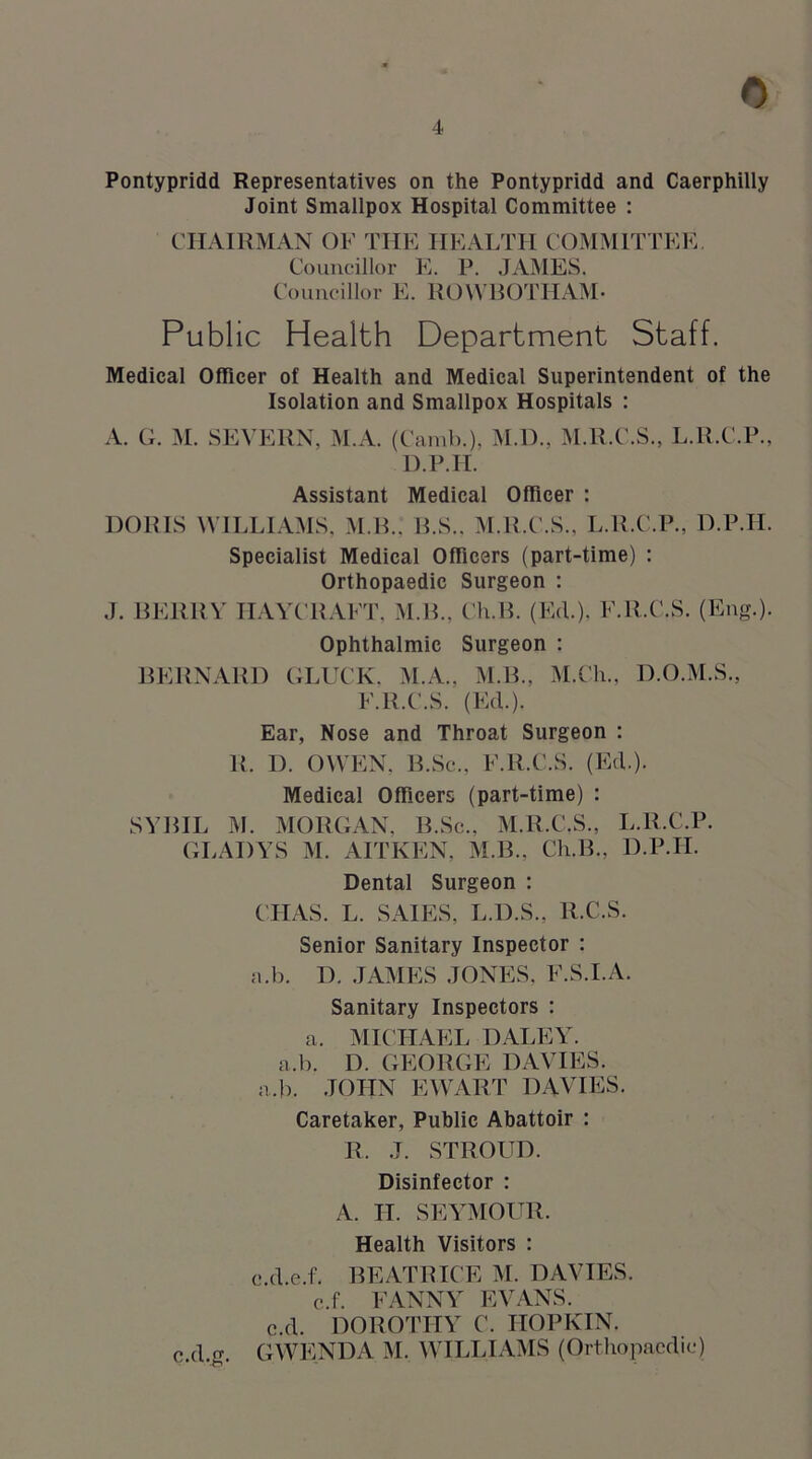 Pontypridd Representatives on the Pontypridd and Caerphilly Joint Smallpox Hospital Committee : CHAIRMAN OF THE HEALTH COMMITTEE. Councillor E. P. JAMES. Councillor E. ROWBOTHAM- Public Health Department Staff. Medical Officer of Health and Medical Superintendent of the Isolation and Smallpox Hospitals : A. G. M. SEVERN, M.A. (Camb.), M.D., M.R.C.S., L.R.C.P., D.P.H. Assistant Medical Officer : DORIS WILLIAMS, M.B.. B.S.. M.R.C.S., L.R.C.P., D.P.H. Specialist Medical Officers (part-time) : Orthopaedic Surgeon : J. BERRY HAYCRAFT, M.B., Ch.B. (Ed.). F.R.C.S. (Eng.). Ophthalmic Surgeon : BERNARD GLUCK. M.A., M.B., M.Cli., D.O.M.S., F.R.C.S. (Ed.). Ear, Nose and Throat Surgeon : R. 1). OWEN, B.Sc., F.R.C.S. (Ed.). Medical Officers (part-time) : SYBIL M. MORGAN, B.Sc., M.R.C.S., L.R.C.P. GLADYS M. AITKEN, M.B., Ch.B., D.P.H. Dental Surgeon : CHAS. L. SA1ES, L.D.S., R.C.S. Senior Sanitary Inspector : a.b. D. JAMES JONES, F.S.I.A. Sanitary Inspectors : a. MICHAEL DALEY, a.b. D. GEORGE DAVIES, a.b. JOHN EWART DAVIES. Caretaker, Public Abattoir : R. J. STROUD. Disinfector : A. II. SEYMOUR. Health Visitors : e.d.e.f. BEATRICE M. DAVIES, c.f. FANNY EVANS, c.d. DOROTHY C. IIOPKIN. c.d.g. GWENDA M. WILLIAMS (Orthopaedic)