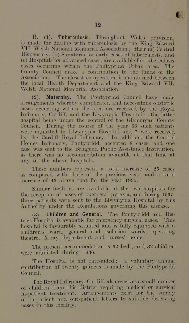 B. (1). Tuberculosis. Throughout Wales provision^ is made for dealing with tuberculosis by the King Edward VII. Welsh National Memorial Association ; their (a) Central Dispensary, (b) Sanatoria for early cases of tuberculosis, and (e) Hospitals for advanced eases, are available for tuberculosis eases occurring within the Pontypridd Urban area. The County Council make a contribution to the funds of the Association. The closest co-operation is maintained between the local Health Department and the King Edward VII. Welsh National Memorial Association. (2) . Maternity. The Pontypridd Council have made arrangements whereby complicated and necessitous obstetric cases occurring within the area are received by the Royal Infirmary, Cardiff, and the Llwynypia Hospital; the latter hospital being under the control of the Glamorgan County Council. During the course of the year 66 such patients were admitted to Llwynypia Hospital and 7 were received by the Cardiff Royal Infirmary. In addition, the Central Homes Infirmary, Pontypridd, accepted 8 cases, and one case was sent to the Bridgend Public Assistance Institution, as there was no accommodation available at that time at any of the above hospitals. These numbers represent a total increase of 25 cases as compared with those of the previous year, and a total increase of 43 above that for the year 1935. Similar facilities are available at the two hospitals for the reception of eases of puerperal pyrexia, and during 1937, three patients were sent to the Llwynypia Hospital by this Authority under the Regulations governing this disease. (3) . Children and General. The Pontypridd and Dis- trict Hospital is available for emei-gency surgical cases. This hospital is favourably situated and is fully equipped with a children’s ward, general and isolation wards, operating theatre, X-ray department and nurses’ home. The present accommodation is 32 beds, and 32 children were admitted during 1936. The Hospital is not rate-aided ; a voluntary annual contribution of twenty guineas is made by the Pontypridd Council. The Royal Infirmary, Cardiff, also receives a small number of children from this district requiring medical or surgical in-patient treatment. Arrangements exist for the supply of in-patient and out-patient letters to suitable deserving cases in this locality.