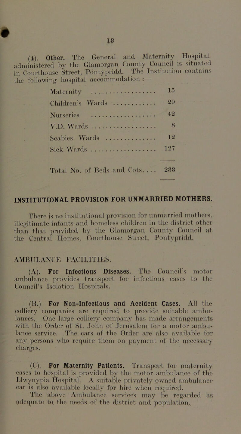 (4). Other. The General and Maternity Hospital, administered by the Glamorgan County Council is situated in Courthouse Street, Pontypridd. The Institution contains the following hospital accommodation :—- Maternity 15 Children’s Wards ............ 2D Nurseries 42 V.D. Wards 8 Scabies Wards 12 Sick Wards 127 Total No. of Beds and Cots. . . . 233 INSTITUTIONAL PROVISION FOR UNMARRIED MOTHERS. There is no institutional provision for unmarried mothers, illegitimate infants and homeless children in the district other than that provided by the Glamorgan County Council at the Central Homes, Courthouse Street, Pontypridd. AMBULANCE FACILITIES. (A). For Infectious Diseases. The Council’s motor ambulance provides transport for infectious cases to the Council’s Isolation Hospitals. (B.) For Non-Infectious and Accident Cases. All the colliery companies are required to provide suitable ambu- lances. One large colliery company has made arrangements with the Order of St. John of Jerusalem for a motor ambu- lance service. The cars of the Order are also available for any persons who require them on payment of the necessary charges. (C). For Maternity Patients. Transport, for maternity cases to hospital is provided by the motor ambulance of the Llwynypia Hospital. A suitable privately owned ambulance car is also available locally for hue when required. The above Ambulance services may be regarded as adequate to the needs of the district and population,