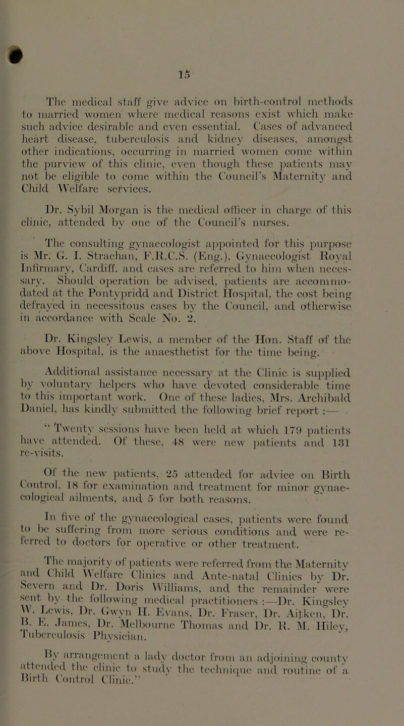 The medical staff give advice on birth-control methods to married women where medical reasons exist which make such advice desirable and even essential. Cases of advanced heart disease, tuberculosis and kidney diseases, amongst other indications, occurring in married women come within the purview of this clinic, even though these patients may not be eligible to come within the Council’s Maternity and Child Welfare services. Dr. Sybil Morgan is the medical officer in charge of this clinic, attended bv one of the Council’s nurses. The consulting gynaecologist appointed for this purpose is Mr. G. I. Strachan, F.R.C.S. (Eng.), Gynaecologist Royal Infirmary, Cardiff, and cases are referred to him when neces- sary. Should operation be advised, patients are accommo- dated at the Pontypridd and District Hospital, the cost being defrayed in necessitous cases by the Council, and otherwise in accordance with Scale No. 2. Dr. Kingsley Lewis, a member of the Hon. Staff of the above Hospital, is the anaesthetist for the time being. Additional assistance necessary at the Clinic is supplied by voluntary helpers who have devoted considerable time to this important work. One of these ladies, Mrs. Archibald Daniel, has kindly submitted the following brief report:— “ Twenty sessions have been held at which 179 patients have attended. Of these, 48 were new patients and 181 re-visits. Of the new patients, 25 attended for advice on Birth Control, 18 for examination and treatment for minor gvnae- cological ailments, and 5 for both reasons. In five of the gynaecological cases, patients were found to be suffering from more serious conditions and were re- ferred to doctors for operative or other treatment. I lie majority of patients were referred from the Maternity and Child Welfare Clinics and Ante-natal Clinics by Dr. Se\ ern and Dr. Doris W illiams, and the remainder were sent by the following medical practitioners :—Dr. Kingsley W . Lewis, Dr. Gwyn II. Evans. Dr. Eraser. Dr. Aifken, Dr. B. E. James, Dr. Melbourne Thomas and Dr. R. M. Hiley, Tuberculosis Physician. B> arrangement a lady doctor from an adjoining county attended the clinic to study the technique and routine of a Birth Control Clinic.”