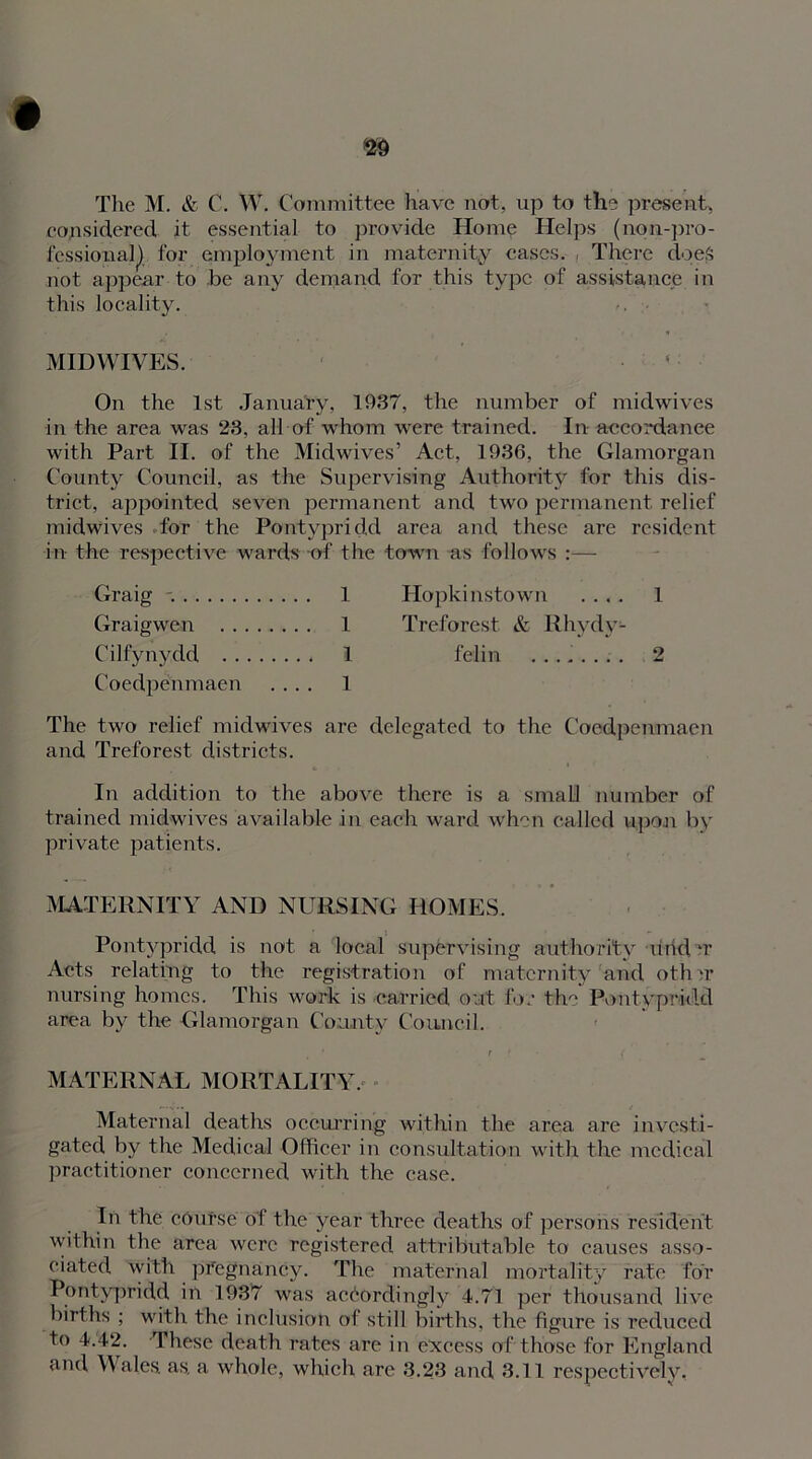 The M. & C. W. Committee have not, up to the present, considered it essential to provide Home Helps (non-pro- fessional^ for employment in maternity cases. , There does not appear to .be any demand for this type of assistance in this locality. MIDWIVES. On the 1st January, 1937, the number of midwives in the area was 28, all of whom were trained. In accordance with Part II. of the Midwives’ Act, 1936, the Glamorgan County Council, as the Supervising Authority for this dis- trict, appointed seven permanent and two permanent relief midwives for the Pontypridd area and these are resident in the respective wards of the town -as follows :— Graig 1 Hopkinstown .... 1 Graigwen 1 Treforest & Rhydv- Cilfynydd 1 felin ........ 2 Coedpenmaen .... 1 The two relief midwives are delegated to the Coedpenmaen and Treforest districts. In addition to the above there is a small number of trained midwives available in each ward when called upon by private patients. MATERNITY AND NURSING HOMES. Pontypridd is not a local supervising authority urid u Acts relating to the registration of maternity and othrr nursing homes. This work is carried out for the Pontypridd area by the Glamorgan County Council. ' t ( ( MATERNAL MORTALITY, Maternal deaths occurring within the area are investi- gated by the Medical Officer in consultation with the medical practitioner concerned with the case. In the course of the year three deaths of persons resident within the area were registered attributable to causes asso- ciated with pregnancy. The maternal mortality rate for Pontypridd in 1937 was accordingly 4.71 per thousand live births ; with the inclusion of still births, the figure is reduced to 4.42. These death rates are in excess of those for England and Wales, as. a whole, which are 3.23 and 3.11 respectively,