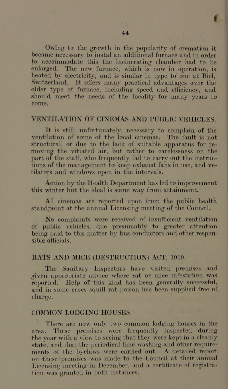 ♦ 44 Owing to the growth in the popularity of cremation it became necessary to instal an additional furnace and in order to accommodate this the incinerating chamber had to be enlarged. The new furnace, which is now in operation, is heated by electricity, and is similar in type to one at Biel, Switzerland. It offers many practical advantages over the older type of furnace, including speed and efficiency, and should meet the needs of the locality for many years to come. VENTILATION OF CINEMAS AND PUBLIC VEHICLES. It is still, unfortunately, necessary to complain of the ventilation of some of the local cinemas. The fault is not structural, or due to the lack of suitable apparatus for re- moving the vitiated air, but rather to carelessness on the part of the staff, who frequently fail to carry out the instruc- tions of the management to keep exhaust fans in use, and ve- tilators and windows open in the intervals. Action by the Health Department has led to improvement this winter but the ideal is some way from attainment. All cinemas are reported upon from the public health standpoint at the annual Licensing meeting of the Council. No complaints were received of insufficient ventilation of public vehicles, due presumably to greater attention being paid to this matter by bus conductors and other respon- sible officials. BATS AND MICE (DESTRUCTION) ACT, 1919. The Sanitary Inspectors have visited premises and given appropriate advice where rat or mice infestation was reported. Help of This kind has been generally successful, and in some cases squill rat poison has been supplied free of charge. COMMON LODGING HOUSES. There are now only two common lodging houses in the area. These premises were frequently inspected during the year with a view to seeing that they were kept in a cleanly state, and that the periodical lime-washing and other require- ments of the byelaws were carried out. A detailed report on these premises was made to the Council at their annual Licensing meeting in December, and a certificate of registra- tion was granted in both instances.