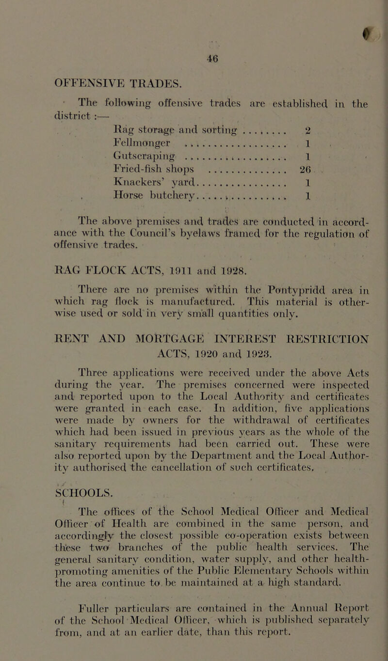 ♦ 46 OFFENSIVE TRADES. The following offensive trades are established in the district :— Rag storage and sorting 2 Fellmonger 1 Gutscraping l Fried-fish shops 26 Knackers’ yard 1 Horse butchery > 1 The above premises and trades are conducted in accord- ance with the Council’s byelaws framed for the regulation of offensive trades. RAG FLOCK ACTS, 1911 and 1928. There are no premises within the Pontypridd area in which rag flock is manufactured. This material is other- wise used or sold in very small quantities only. RENT AND MORTGAGE INTEREST RESTRICTION ACTS, 1920 and 1923. Three applications were received under the above Acts during the year. The premises concerned were inspected and reported upon to the Local Authority and certificates were granted in each case. In addition, five applications were made by owners for the withdrawal of certificates which had been issued in previous years as the whole of the sanitary requirements had been carried out. These were also reported upon by the Department and the Local Author- ity authorised the cancellation of such certificates. SCHOOLS. ( The offices of the School Medical Officer and Medical Officer of Health are combined in the same person, and accordingly the closest possible co-operation exists between these two branches of the public health services. The general sanitary condition, water supply, and other health- promoting amenities of the Public Elementary Schools within the area continue to be maintained at a high standard. Fuller particulars are contained in the Annual Report of the School Medical Officer, which is published separately from, and at an earlier date, than this report.