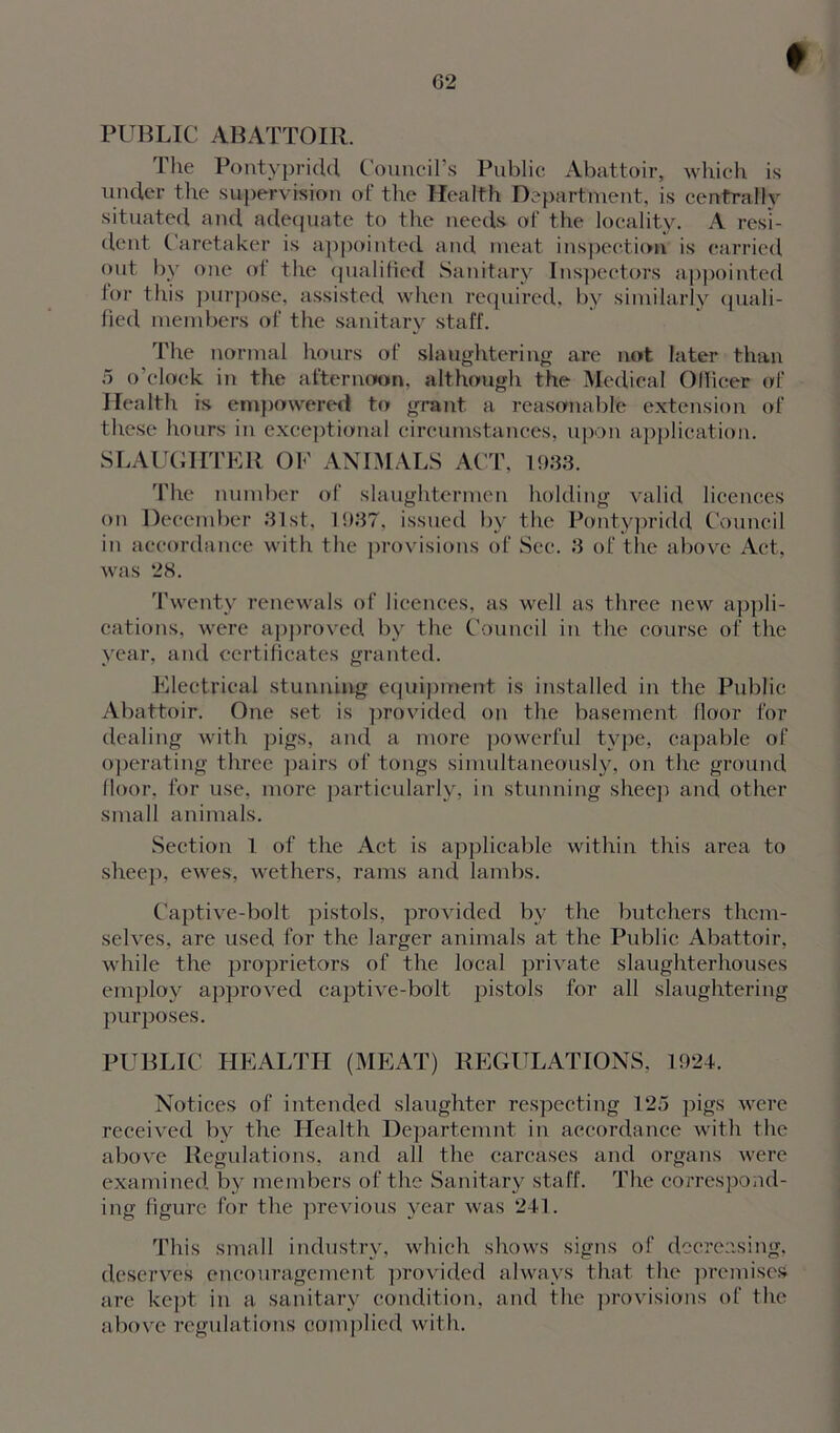 PUBLIC ABATTOIR. The Pontypridd Council’s Public Abattoir, which is under the supervision of the Health Department, is centrally situated and adequate to the needs of the locality. A resi- dent Caretaker is appointed and meat inspection is carried out by one of the qualified Sanitary Inspectors appointed lor this purpose, assisted when required, by similarly quali- fied members of the sanitary staff. The normal hours of slaughtering are not later than 5 o’clock in the afternoon, although the Medical Officer of Health is empowered to grant a reasonable extension of these hours in exceptional circumstances, upon application. SLAUGHTER OF ANIMALS ACT, 1933. The number of slaughtermen holding valid licences on December 31st, 1937, issued by the Pontypridd Council in accordance with the provisions of Sec. 3 of the above Act, was 28. Twenty renewals of licences, as well as three new appli- cations, were approved by the Council in the course of the year, and certificates granted. Electrical stunning equipment is installed in the Public Abattoir. One set is provided on the basement floor for dealing with pigs, and a more powerful type, capable of operating three pairs of tongs simultaneously, on the ground floor, for use, more particularly, in stunning sheep and other small animals. Section 1 of the Act is applicable within this area to sheep, ewes, wethers, rams and lambs. Captive-bolt pistols, provided bv the butchers them- selves, are used for the larger animals at the Public Abattoir, while the proprietors of the local private slaughterhouses employ approved captive-bolt pistols for all slaughtering purposes. PUBLIC HEALTH (MEAT) REGULATIONS, 1924. Notices of intended slaughter respecting 125 pigs were received by the Health Departemnt in accordance with the above Regulations, and all the carcases and organs were examined by members of the Sanitary staff. The correspond- ing figure for the previous year was 241. This small industry, which shows signs of decreasing, deserves encouragement provided always that the premises are kept in a sanitary condition, and the provisions of the above regulations complied with.