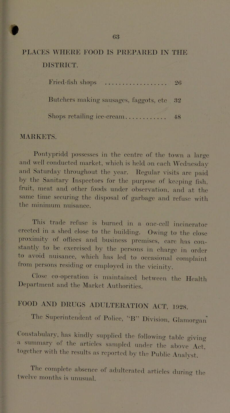 PLACES WHERE FOOD IS PREPARED IN THE DISTRICT. Fried-fish shops 26 Butchers making sausages, faggots, etc 32 Shops retailing ice-cream 48 MARKETS. Pontypridd possesses in the centre of the town a large and well conducted market, which is held on each Wednesday and Saturday throughout the year. Regular visits are paid by the Sanitary Inspectors for the purpose of keeping fish, fruit, meat and other foods under observation, and at the same time securing the disposal of garbage and refuse with the minimum nuisance. This trade refuse is burned in a one-cell incinerator erected in a shed close to the building. Owing to the close proximity of offices and business premises, care has con- stantly to be exercised by the persons in charge in order to avoid nuisance, which has led to occasional complaint from persons residing or employed in the vicinity. Close co-operation is maintained between the Health Department and the Market Authorities. FOOD AND DRUGS ADULTERATION ACT. 1928. The Superintendent of Police, 5‘B” Division, Glamorgan Constabulary, has kindly supplied the following table giving a summary of the articles sampled under the above AcL together with the results as reported by the Public Analyst. The complete absence of adulterated articles during the twelve months is unusual.