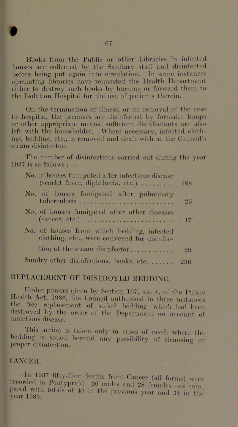 Books from the Public or other Libraries in infected houses are collected by the Sanitary staff and disinfected before being put again into circulation. In some instances circulating libraries have requested the Health Department either to destroy such books by burning or forward them to the Isolation Hospital for the use of patients therein. On the termination of illness, or on removal of the ease to hospital, the premises are disinfected by formalin lamps or other appropriate means, sufficient disinfectants are also left with the householder. Where necessary, infected cloth- ing, bedding, etc., is removed and dealt with at the Council’s steam disinfector. The number of disinfections carried out during the vear O v 1937 is as follows :— No. of houses fumigated after infectious disease (scarlet fever, diphtheria, etc.) 488 No. of houses fumigated after pulmonary tuberculosis 25 No. of houses fumigated after other diseases (cancer, etc.) 17 No. of houses from which bedding, infected clothing, etc., were conveyed for disinfec- tion at the steam disinfector 29 Sundry other disinfections, books, etc 236 REPLACEMENT OE DESTROYED BEDDING. Under powers given by Section 167, s.s. 4, of the Public Health Act, 1936, the Council authorised in three instances the free replacement of soiled bedding which bad been destroyed by the order of the Department on account of infectious disease. This action is taken only in cases of need. where the bedding is soiled beyond any possibility of cleansing or proper disinfection. CANCER. v ^ 1937 fifty-four deaths from Cancer (all forms) were recorded in Pontypridd—26 males and 28 females—as'com- •ycar'd 935 * °f 49 in the previous year and 54 in the