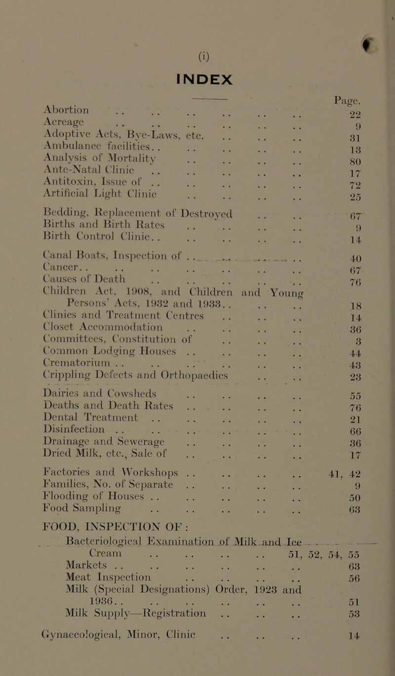 INDEX ♦ Page. Abortion . . , . . > 00 Acreage ‘ ” 9 Adoptive Acts, Bye-Laws, etc ’ [ 31 Ambulance facilities. . .. . . Analysis of Mortality . . . . . . _ 89 Ante-Natal Clinic .. .. .. Antitoxin, Issue of . . . . .. _ # -~2 Artificial Light Clinic . . .. . . ,, 25 Bedding, Replacement of Destroyed .. .. or Births and Birth Rates . . . . . . 9 Birth Control Clinic.. .. .. .. 14 Canal Boats, Inspection of . . . 40 Cancer. . . . . . . . . . , _ 37 Causes of Death . . . . . . . , t # 73 Children Act. 1908, and Children and Young Persons’ Acts, 1932 and 1933.. .. .. ]8 Clinics and Treatment Centres .. .. .. 14 Closet Accommodation . . . . . . . . 30 Committees, Constitution of . . . . .. 3 Common Lodging Houses . . .. . . .. 44 Crematorium . . . . . . . . . . . . 43 Crippling Defects and Orthopaedics .. .. 23 Dairies and Cowsheds . . . . . . .. 55 Deaths and Death Rates . . . . . . .. 70 Dental Treatment . . . . .. . . . . 21 Disinfection . . . . . . . . . . . . 6(5 Drainage and Sewerage . . . . . . . . 33 Dried Milk, etc., Sale of . . . . .. 17 Factories and Workshops .. .. .. .. 41. 42 Families, No. of Separate . . . . .. .. 9 Flooding of Houses . . . . . . . . . . 50 Food Sampling . . . . .. . . .. 33 FOOD, INSPECTION OF : Bacteriological Examination of Milk and Ice - . Cream 51, 52, 54, 55 Markets . . . . . . . . . . . . 33 Meat Inspection .. .. . . .. 53 Milk (Special Designations) Order. 1923 and 1936 51 Milk Supply—Registration . . . . . . 53 Gynaecological, Minor, Clinic . . .. .. 14