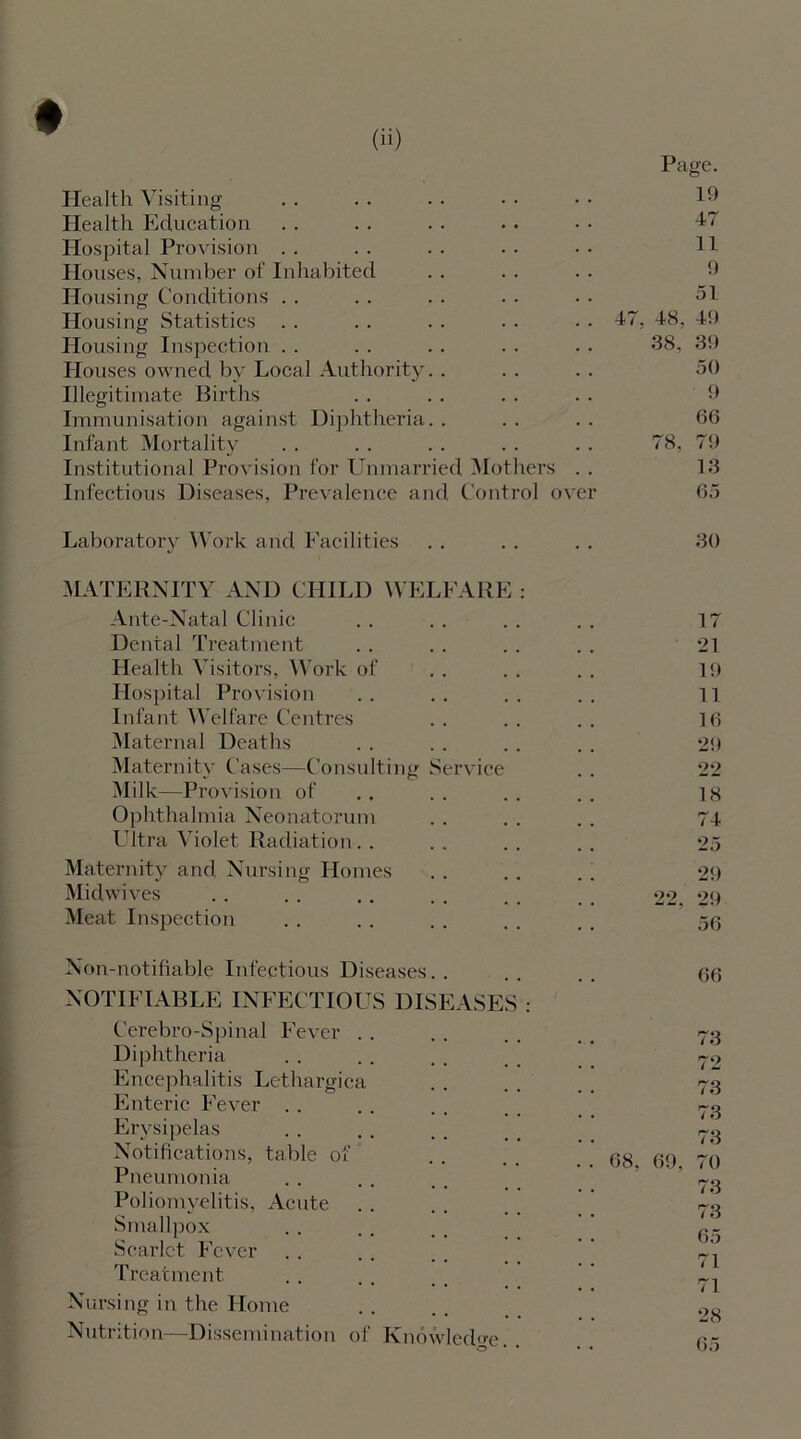 Health Visiting- Health Education Hospital Provision Houses, Number of Inhabited Housing Conditions Housing Statistics Housing Inspection Houses owned by Local Authority. . Illegitimate Births Immunisation against Diphtheria. . Infant Mortality Institutional Provision for Unmarried Mothers . . Infectious Diseases, Prevalence and Control over Page. 19 47 11 9 51 47, 48, 49 38. 39 50 9 66 78, 79 13 65 Laboratory Work and Facilities MATERNITY AND CHILD WELFARE : Ante-Natal Clinic Dental Treatment Health Visitors, Work of Hospital Provision Infant Welfare Centres Maternal Deaths Maternity Cases Milk—Provision of Ophthalmia Neonatorum Ultra Violet Radiation. . Consulting Service Maternity and Nursing Homes Midwives Meat Inspection Non-notifiable Infectious Diseases.. NOTIFIABLE INFECTIOUS DISEASES : Cerebro-Spinal Fever Diphtheria Encephalitis Lethargica Enteric Fever Erysipelas Notifications, table of Pneumonia Poliomyelitis, Acute Smallpox Scarlet Fever Treatment Nursing in the Home Nutrition—Dissemination of Knowledge O * * 30 17 21 19 11 16 29 22 18 74 25 29 22, 29 56 66 73 72 73 73 73 68, 69, 70 73 73 65 71 71 28 65