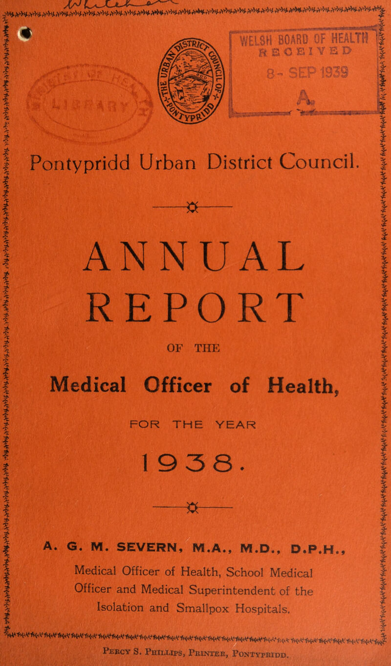 * *' /* # 4 * I *■ '; |»# a a p ,8H BOARD OT HEALTSS RECEIVED 8- SEP1939 A* r-—~~-< “>*?£“-aanuv•■■■■ Pontypridd Urban District Council, -S ANNUAL REPORT OF THE Medical Officer of Healthy FOR THE YEAR 1938. I i% I I I I I I I I I $ -»- A. G. M. SEVERN, M.A., M.D., D.P.H., | Medical Officer of Health, School Medical | | Officer and Medical Superintendent of the v | Isolation and Smallpox Hospitals. | , i Percy S. Phillips, Printer, Pontypridd.