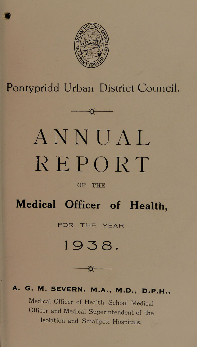 Pontypridd Urban District Council. » ANNUAL REPORT OF THE Medical Officer of Health, FOR THE YEAR 1938. « A. G. M. SEVERN, M.A., M.D., D.P.H., Medical Officer of Health, School Medical Officer and Medical Superintendent of the Isolation and Smallpox Hospitals.