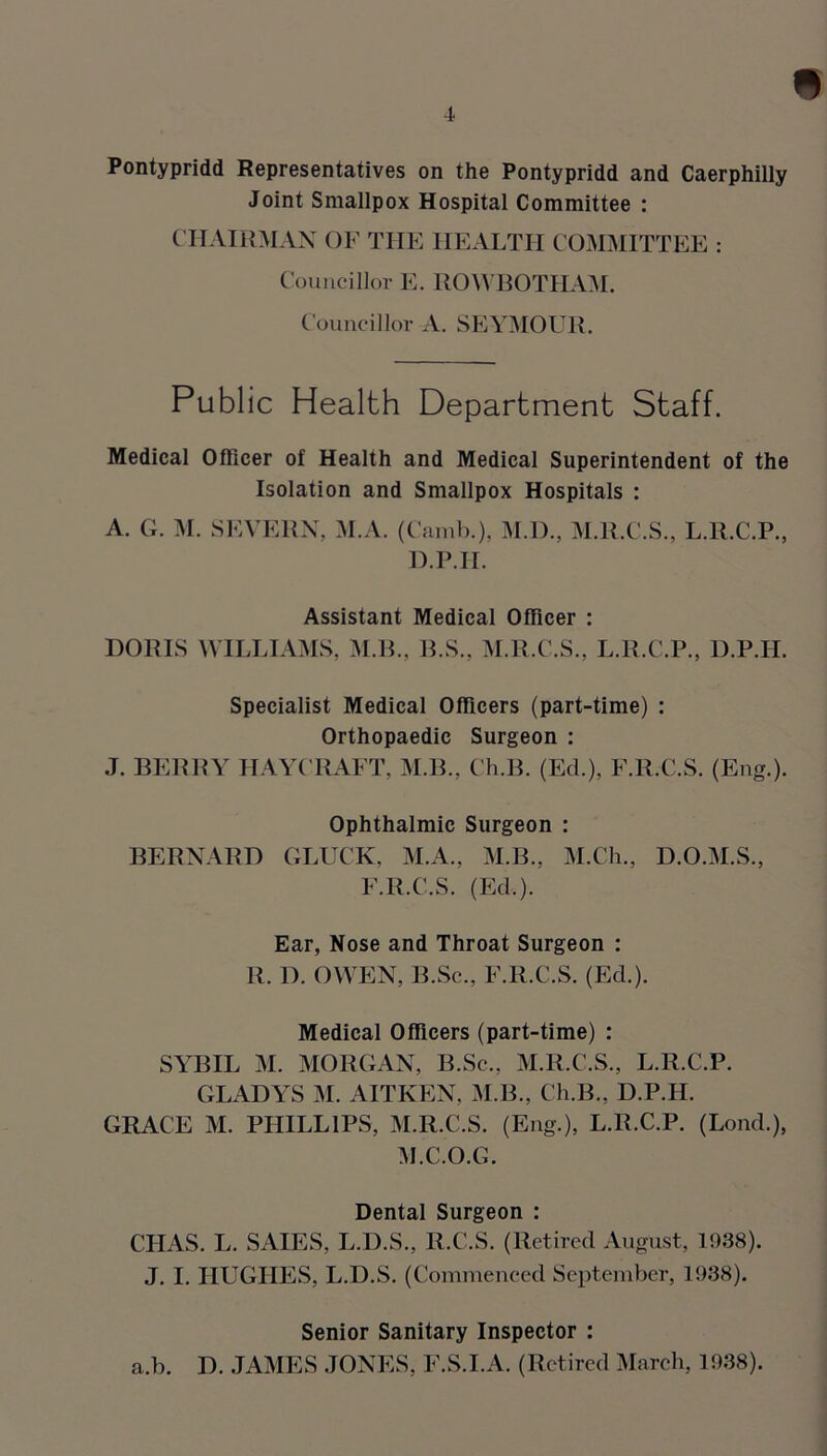 « Pontypridd Representatives on the Pontypridd and Caerphilly Joint Smallpox Hospital Committee : CHAIRMAN OF THE HEALTH COMMITTEE : Councillor E. ROWBOTHAM. Councillor A. SEYMOUR. Public Health Department Staff. Medical Officer of Health and Medical Superintendent of the Isolation and Smallpox Hospitals : A. G. M. SEVERN, M.A. (Camb.), M.D., M.R.C.S., L.R.C.P., D.P.H. Assistant Medical Officer : DORIS WILLIAMS, M.B., B.S., M.R.C.S., L.R.C.P., D.P.H. Specialist Medical Officers (part-time) : Orthopaedic Surgeon : J. BERRY HAYCRAET, M.B., Ch.B. (Ed.), F.R.C.S. (Eng.). Ophthalmic Surgeon : BERNARD GLUCK, M.A., M.B., M.Ch., D.O.M.S., F.R.C.S. (Ed.). Ear, Nose and Throat Surgeon : R. D. OWEN, B.Sc., F.R.C.S. (Ed.). Medical Officers (part-time) : SYBIL M. MORGAN, B.Sc., M.R.C.S., L.R.C.P. GLADYS M. AITKEN, M.B., Ch.B., D.P.H. GRACE M. PHILLIPS, M.R.C.S. (Eng.), L.R.C.P. (Lond.), M.C.O.G. Dental Surgeon : CHAS. L. SAIES, L.D.S., R.C.S. (Retired August, 1938). J. I. HUGHES, L.D.S. (Commenced September, 1938). Senior Sanitary Inspector : a.b. D. JAMES JONES, F.S.I.A. (Retired March, 1938).