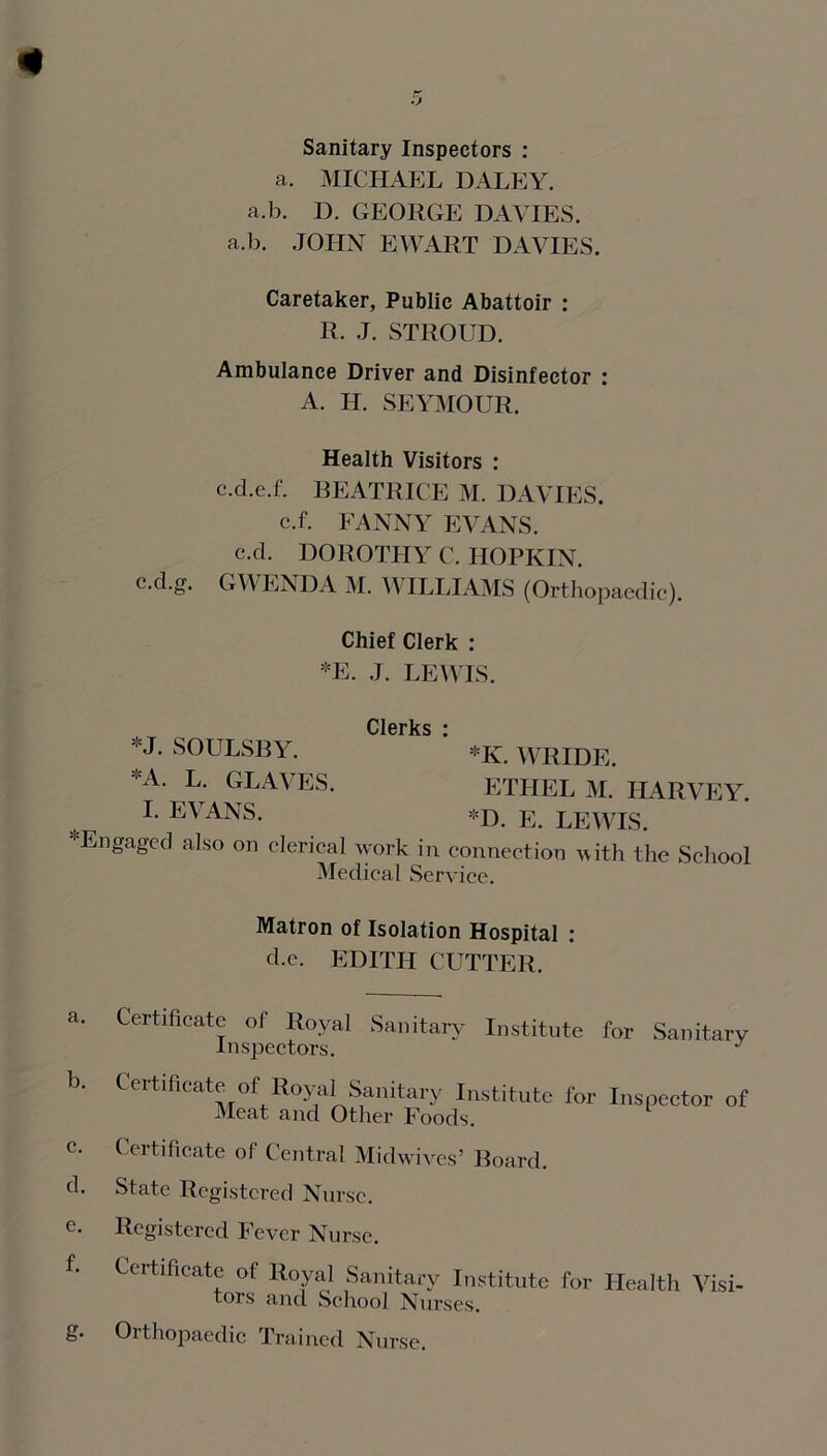 Sanitary Inspectors : a. MICHAEL DALEY, a.b. D. GEORGE DAVIES, a.b. JOHN EWART DAVIES. Caretaker, Public Abattoir : R. J. STROUD. Ambulance Driver and Disinfector : A. H. SEYMOUR. Health Visitors : c.d.e.f. BEATRICE M. DAVIES, c.f. FANNY EVANS, c.cl. DOROTHY C. HOPKIN. c.d.g. GWENDA M. WILLIAMS (Orthopaedic). Chief Clerk : *E. J. LEWIS. Clerks * *J. SOULSBY. *K. WRIDE. A- L. GRAVES. ETHEL M. HARVEY. I. EVANS. *D. E LEWIS. gaged also on clerical work in connection with the School Medical Service. Matron of Isolation Hospital : d.c. EDITH CUTTER. Certificate of Royal Sanitary Institute for Inspectors. Sanitary Certificate of Royal Sanitary Institute for Meat and Other Foods. Inspector of Certificate of Central Midwives’ Board. State Registered Nurse. Registered Fever Nurse. Certificate of Royal Sanitary Institute for Health Visi- tors and School Nurses. Orthopaedic Trained Nurse.