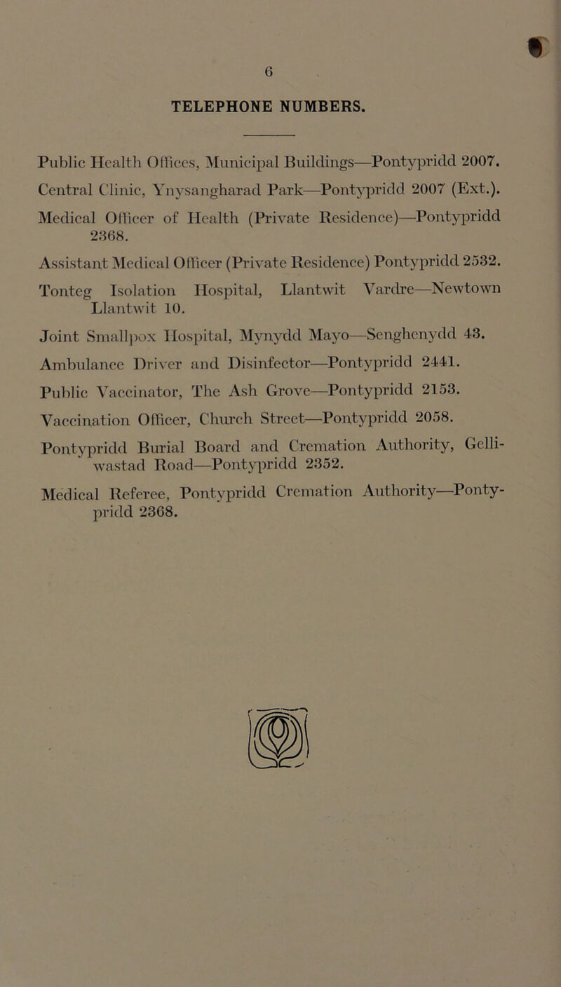 TELEPHONE NUMBERS. Public Health Offices, Municipal Buildings—Pontypridd 2007. Central Clinic, Ynysangharad Park—Pontypridd 2007 (Ext.). Medical Officer of Health (Private Residence)—Pontypridd 2368. Assistant Medical Officer (Private Residence) Pontypridd 2532. Tonteg Isolation Hospital, Llantwit Vardre—Newtown Llantwit 10. Joint Smallpox Hospital, Mynydd Mayo—Senghcnydd 43. Ambulance Driver and Disinfector—Pontypridd 2441. Public Vaccinator, The Ash Grove—Pontypridd 2153. Vaccination Officer, Church Street—Pontypridd 2058. Pontypridd Burial Board and Cremation Authority, Gelli- wastad Road—Pontypridd 2352. Medical Referee, Pontypridd Cremation Authority—Ponty- pridd 2368.