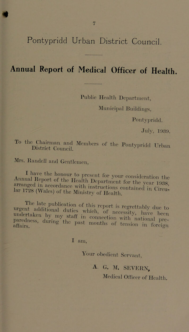 Annual Report of Medical Officer of Health. Public Health Department, Municipal Buildings, Pontypridd. July, 1939. T° thDi2ricTc?und? MemberS °f the -Pon'typridd Urban Mrs. Randell and Gentlemen, I have the honour to present for your consideration the Annual Report of the Health Department for the year 1938 lai-ms in Circu- pa«Sndburi„myt.Staft co,,ection -ith ' National p™ affair g e past m0nths of tension in foreign I am, Your obedient Servant. A. G. M. SEVERN, Medical Officer of Health.