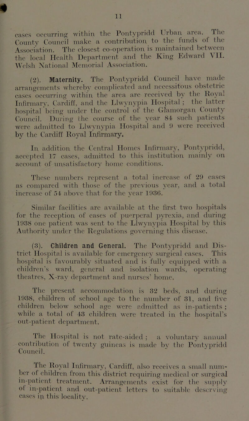 * cases occurring within the Pontypridd Urban area. The County Council make a contribution to the funds of the Association. The closest co-operation is maintained between the local Health Department and the King Edward \ II. Welsh National Memorial Association. (2) . Maternity. The Pontypridd Council have made arrangements whereby complicated and necessitous obstetric cases occurring within the area are received by the Royal Infirmary, Cardiff, and the Llwynypia Hospital; the latter hospital being under the control of the Glamorgan County Council. During the course of the year 84 such patients were admitted to Llwynypia Hospital and 9 were received by the Cardiff Royal Infirmary. In, addition the Central Homes Infirmary, Pontypridd, accepted 17 cases, admitted to this institution mainly on account of unsatisfactory home conditions. These numbers represent a total increase of 29 cases as compared with those of the previous year, and a total increase of 54 above that for the year 1936. Similar facilities are available at the first two hospitals for the reception of cases of puerperal pyrexia, and during 1938 one patient was sent to the Llwynypia Hospital by this Authority under the Regulations governing this disease. (3) . Children and General. The Pontypridd and Dis- trict Hospital is available for emergency surgical cases. This hospital is favourably situated and is fully equipped with a children’s ward, general and isolation wards, operating theatres, X-ray department and nurses’ home. The present accommodation is 32 beds, and during 1938, children of school age to the number of 31, and five children below school age were admitted as in-patients ; while a total of 43 children were treated in the hospital’s out-patient department. The Hospital is not rate-aided ; a voluntary annual contribution of twenty guineas is made by the Pontypridd Council. The Royal Infirmary, Cardiff, also receives a small num- ber of children from this district requiring medical or surgical in-patient treatment. Arrangements exist for the supply ol in-patient and out-patient letters to suitable deserving cases in this locality.
