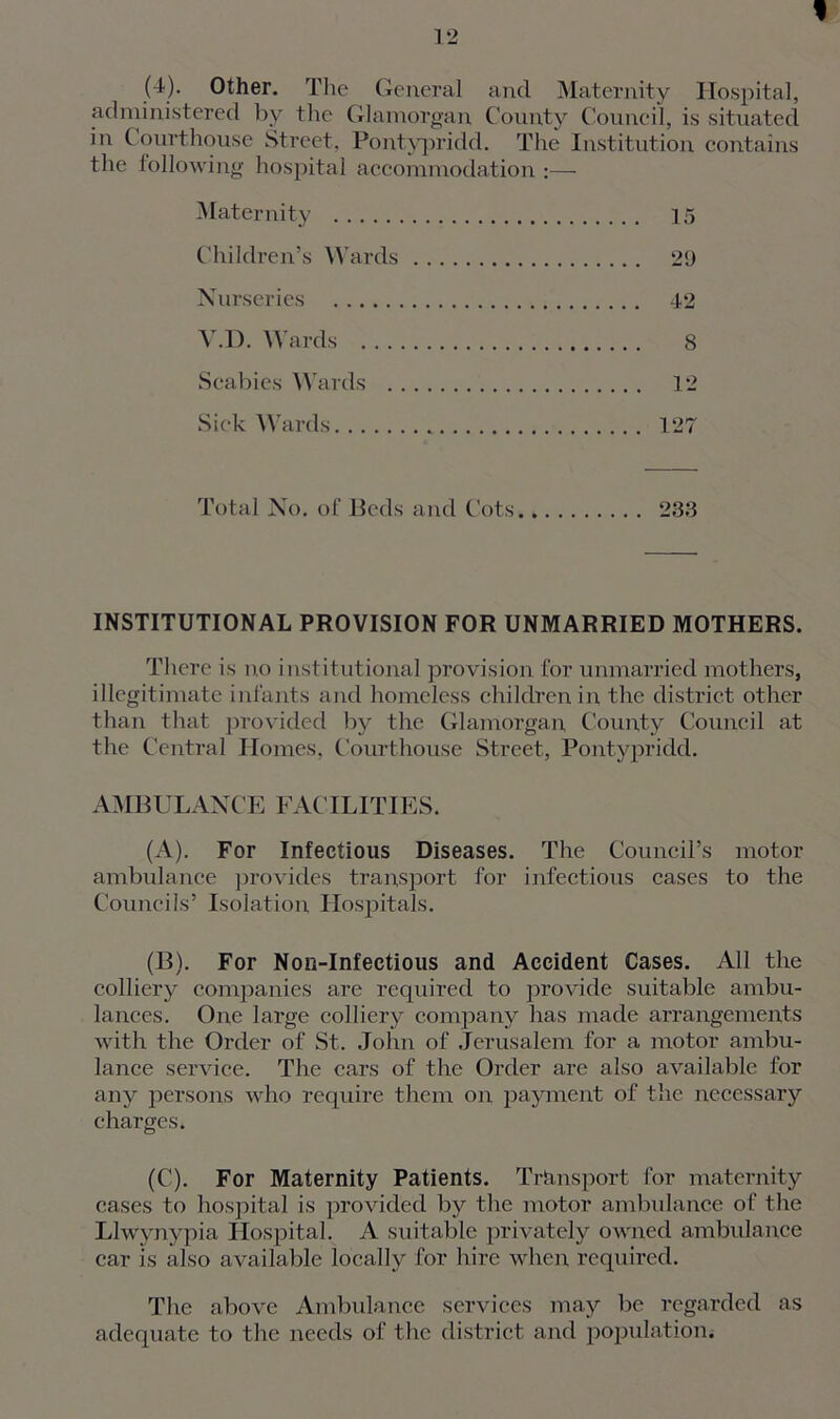 t (4). Other. The General and Maternity Hospital, administered by the Glamorgan County Council, is situated iu Courthouse Street, Pontypridd. The Institution contains the following hospital accommodation :— Maternity 15 Children’s Wards 29 Nurseries 42 Y.D. Wards 8 Scabies Wards 12 Sick Wards 127 Total No. of Beds and Cots 233 INSTITUTIONAL PROVISION FOR UNMARRIED MOTHERS. There is no institutional provision for unmarried mothers, illegitimate infants and homeless children in the district other than that provided by the Glamorgan, County Council at the Central Homes, Courthouse Street, Pontypridd. AMBULANCE FACILITIES. (A) . For Infectious Diseases. The Council’s motor ambulance provides transport for infectious cases to the Councils’ Isolation Hospitals. (B) . For Non-Infectious and Accident Cases. All the colliery companies are required to provide suitable ambu- lances. One large colliery company has made arrangements with the Order of St. John of Jerusalem for a motor ambu- lance service. The cars of the Order are also available for any persons who require them on payment of the necessary charges. (C) . For Maternity Patients. Transport for maternity cases to hospital is provided by the motor ambulance of the Llwynypia Hospital. A suitable privately owned ambulance car is also available locally for hire when required. The above Ambulance services may be regarded as adequate to the needs of the district and population.