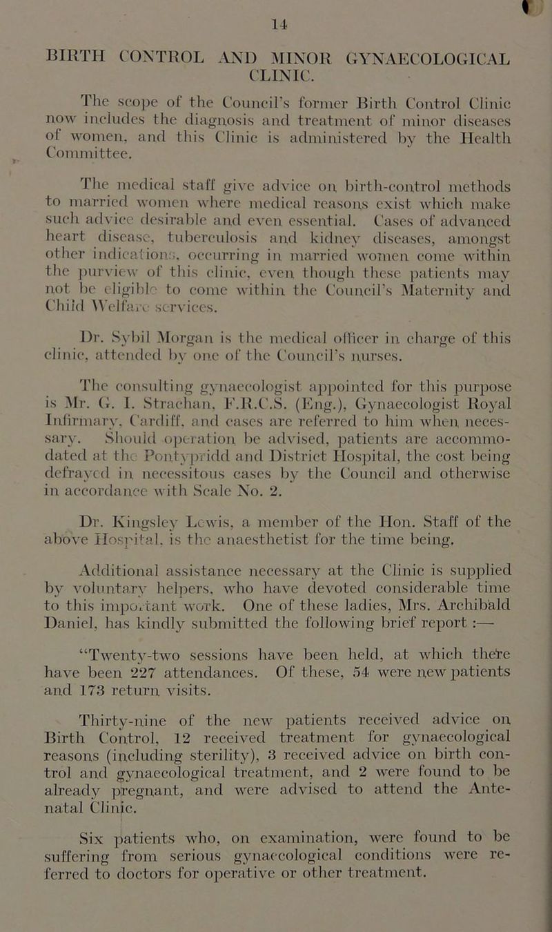 % BIRTII CONTROL AND MINOR GYNAECOLOGICAL CLINIC. The scope of the Council’s former Birth Control Clinic now includes the diagnosis and treatment of minor diseases of women, and this Clinic is administered by the Health Committee. The medical staff give advice on, birth-control methods to married women where medical reasons exist which make such advice desirable and even essential. Cases of advanced heart disease, tuberculosis and kidney diseases, amongst other indications, occurring in married women come within the purview of this clinic, even though these patients may not be eligible to come within the Council’s Maternity and Child Welfare services. Dr. Sybil Morgan is the medical officer in charge of this clinic, attended by one of the Council’s nurses. The consulting gynaecologist appointed for this purpose is Mr. G. I. Strachan, F.R.C.S. (Eng.), Gynaecologist Royal Infirmary, Cardiff, and cases are referred to him when neces- sary. Should operation be advised, patients are accommo- dated at the Pontypridd and District Hospital, the cost being defrayed in necessitous cases by the Council and otherwise in accordance with Scale No. 2. Dr. Kingsley Lewis, a member of the Hon. Staff of the above Hospital, is the anaesthetist for the time being. Additional assistance necessary at the Clinic is supplied by voluntary helpers, who have devoted considerable time to this important work. One of these ladies, Mrs. Archibald Daniel, has kindly submitted the following brief report:— “Twenty-two sessions have been held, at which thete have been 227 attendances. Of these, 54 were new patients and 173 return visits. Thirty-nine of the new patients received advice on Birth Control, 12 received treatment for gynaecological reasons (including sterility), 3 received advice on birth con- trol and gynaecological treatment, and 2 were found to be already pregnant, and were advised to attend the Ante- natal Clinic. Six patients who, on examination, were found to be suffering from serious gynaecological conditions were re- ferred to doctors for operative or other treatment.