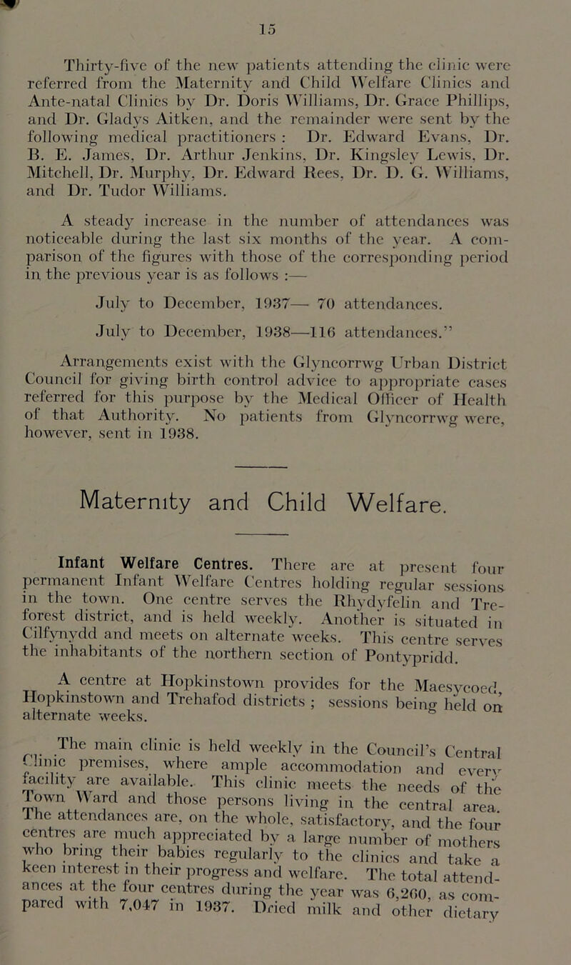 Thirty-five of the new patients attending the clinic were referred from the Maternity and Child Welfare Clinics and Ante-natal Clinics by Dr. Doris Williams, Dr. Grace Phillips, and Dr. Gladys Aitken, and the remainder were sent by the following medical practitioners : Dr. Edward Evans, Dr. 13. E. James, Dr. Arthur Jenkins, Dr. Kingsley Lewis, Dr. Mitchell, Dr. Murphy, Dr. Edward Rees, Dr. D. G. Williams, and Dr. Tudor Williams. A steady increase in the number of attendances was noticeable during the last six months of the year. A com- parison of the figures with those of the corresponding period in the previous year is as follows :— July to December, 1937—• 70 attendances. July to December, 1938—116 attendances.” Arrangements exist with the Glyncorrwg Urban District Council for giving birth control advice to appropriate cases referred for this purpose by the Medical Officer of Health ol that Authority. No patients irom Glyncorrwg were, however, sent in 1938. Maternity and Child Welfare. Infant Welfare Centres. There are at present four permanent Infant Welfare Centres holding regular sessions in the town. One centre serves the Rhydyfelin and Tre- forest district, and is held weekly. Another is situated in Cilfynvdd and meets on alternate weeks. This centre serves the inhabitants of the northern section of Pontypridd. A centre at Hopkinstown provides for the Maesycoed Hopkinstown and Trehafod districts ; sessions beino- held on alternate weeks. The mai9 clinic is held weekly in the Council’s Central ' ,i.c Prer«ises, where ample accommodation and ever'' laeihty are available. This clinic meets the needs of the Town Ward and those persons living in the central area 1 he attendances are, on the whole, satisfactory, and the four centres are much appreciated by a large number of mothers who bring their babies regularly to the clinics and take a keen interest m their progress and welfare. The total attend- ances at the four centres during the year was 6,260, as com-