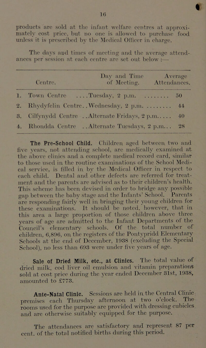 I products are sold at the infant welfare centres at approxi- mately cost price, but no one is allowed to purchase food unless it is prescribed by the Medical Officer in charge. The days and times of meeting and the average attend- ances per session at each centre arc set out below :— Centre. Day and Time Average of Meeting. Attendances. 1. Town Centre ....Tuesday, 2 p.m 50 2. Rhydyfelin Centre. .Wednesday, 2 p.m.. 44 3. Cilfynydd Centre . .Alternate Fridays, 2 p.m 40 4. Rhondda Centre . .Alternate Tuesdays, 2 p.m... 28 The Pre-School Child. Children aged between two and five years, not attending school, are medically examined at the above clinics and a complete medical record card, similar to those used in the routine examinations of the School Medi- cal service, is filled in by the Medical Officer in respect to each child. Dental and other defects are referred for treat- ment and the parents are advised as to their children’s health. This scheme has been devised in order to bridge any possible gap between the baby stage and the Infants’ School. Parents are responding fairly well in bringing their young children for these examinations. It should be noted, however, that in this area a large proportion of those children above three years of age are admitted to the Infant Departments ol the Council’s elementary schools. Of the total number of children, 6,896, on the registers of the Pontypridd Elementary Schools at the end of December, 1938 (excluding the Special School), no less than 693 were under five years of age. Sale of Dried Milk, etc., at Clinics. The total value of dried milk, cod liver oil emulsion and vitamin preparations sold at cost price during the year ended December 31st, 1938, amounted to £773. Ante-Natal Clinic. Sessions are held in the Central Clinic premises each Thursday afternoon at two o’clock. The rooms used for the purpose are provided with dressing cubicles and are otherwise suitably equipped for the purpose. The attendances are satisfactory and represent 87 per cent, of the total notified births during this period.