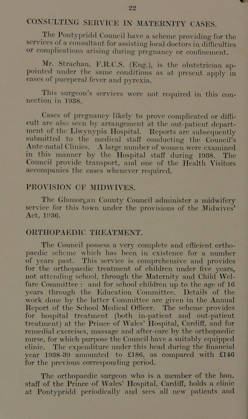 CONSULTING SERVICE IN MATERNITY CASES. The Pontypridd Council have a scheme providing for the services of a consultant for assisting local doctors in difficulties or complications arising during pregnancy or confinement. Mr. Strachan, F.R.C.S. (Eng.), is the obstetrician aj)- pointed under the same conditions as at present apply in cases of puerperal fever and pyrexia. This surgeon’s services were not required in this con- nection in 1938. Cases ol pregnancy likely to prove complicated or diffi- cult are also seen by arrangement at the out-patient depart- ment ol the Llwynypia Hospital. Reports arc subsequently submitted to the medical staff conducting the Council’s Ante-natal Clinics. A large number of women were examined in this manner by the Hospital staff during 1938. The Council provide transport, and one of the Health Visitors accompanies the cases whenever required. PROVISION OF MIDWIVES. The Glamorgan County Council administer a midwifery service for this town under the provisions of the Midwives’ Act, 1936. orthopaedic: treatment. The Council possess a very complete and efficient ortho- paedic scheme which has been in existence for a number of years past. This service is comprehensive and provides for the orthopaedic treatment of children under five years, not attending school, through the Maternity and Child Wel- fare Committee : and for school children up to the age of 16 years through the Education Committee. Details of the work done by the latter Committee are given in the Annual Report of the School Medical Officer. The scheme provides for hospital treatment (both in-patient and out-patient treatment) at the Prince of Wales’ Hospital, Cardiff, and for remedial exercises, massage and after-care by the orthopaedic nurse, for which purpose the Council have a suitably equipped clinic. The expenditure under this head during the financial year 1938-39 amounted to £186, as compared with £146 for the previous corresponding period. The orthopaedic surgeon who is a member of the lion, staff of the Prince of Wales’ Hospital, Cardiff, holds a clinic at Pontypridd periodically and sees all new patients and