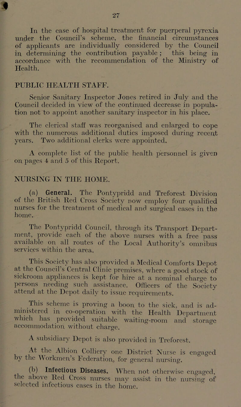 I 27 In the case of hospital treatment for puerperal pyrexia under the Council’s scheme, the financial circumstances of applicants are individually considered by the Council in determining the contribution payable; this being in accordance with the recommendation of the Ministry of Health. PUBLIC HEALTH STAFF. Senior Sanitary Inspector Jones retired in July and the Council decided in view of the continued decrease in popula- tion not to appoint another sanitary inspector in his place. The clerical staff was reorganised and enlarged to cope with the numerous additional duties imposed during recent years. Two additional clerks were appointed. A complete list of the public health personnel is given on pages 4 and 5 of this Report. NURSING IN THE HOME. (a) General. The Pontypridd and Treforest Division of the British Red Cross Society now employ four qualified nurses for the treatment of medical and surgical cases in the home. The Pontypridd Council, through its Transport Depart- ment, provide each of the above nurses with a free pass available on all routes of the Local Authority’s omnibus services within the area. This Society has also provided a Medical Comforts Depot at the Council’s Central Clinic premises, where a good stock of sickroom appliances is kept for hire at a nominal charge to persons needing such assistance. Officers of the Society attend at the Depot daily to issue requirements. This scheme is proving a boon to the sick, and is ad- ministered in co-operation with the Health Department which has provided suitable waiting-room and storage accommodation without charge. A subsidiary Depot is also provided in Treforest. At the Albion Colliery one District Nurse is engaged by the Workmen’s Federations for general nursing. (b) Infectious Diseases. When not otherwise engaged, the above Red Cross nurses may assist in the nursing of selected infectious cases in the home.