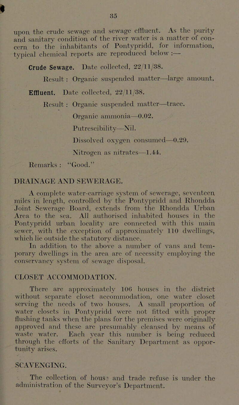 upon the crude sewage and sewage effluent. As the purity and sanitary condition of the river water is a matter of con- cern to the inhabitants of Pontypridd, for information, typical chemical reports are reproduced below :— Crude Sewage. Date collected, 22/11/38. Result: Organic suspended matter—large amount. Effluent. Date collected, 22/11/38. Result: Organic suspended matter—trace. Organic ammonia—0.02. Put rescibi 1 ity—N i 1. Dissolved oxygen consumed—0.29. Nitrogen as nitrates—1.44. Remarks : “Good.” DRAINAGE AND SEWERAGE. A complete water-carriage system of sewerage, seventeen miles in length, controlled by the Pontypridd and Rhondda Joint Sewerage Board, extends from the Rhondda Urban Area to the sea. All authorised inhabited houses in the Pontypridd urban locality are connected with this main sewer, with the exception of approximately 110 dwellings, which lie outside the statutory distance. In addition to the above a number of vans and tem- porary dwellings in the area are of necessity employing the conservancy system of sewage disposal. CLOSET ACCOMMODATION. There are approximately 106 houses in the district without separate closet accommodation, one water closet serving the needs of two houses. A small proportion of water closets in Pontypridd were not fitted with proper flushing tanks when the plans for the premises were originally approved and these are presumably cleansed by means of waste water. Each year this number is being reduced through the efforts of the Sanitary Department as oppor- tunity arises. SCAVENGING. The collection of house and Wade refuse is under the administration of the Surveyor’s Department.