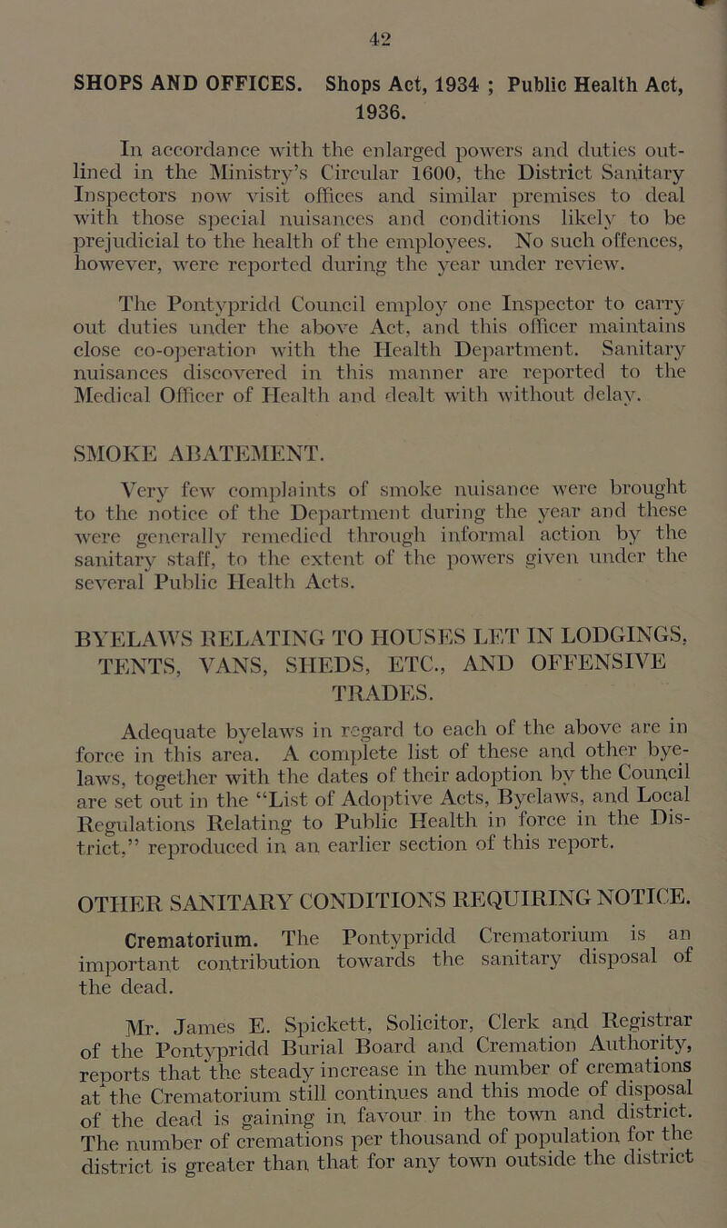SHOPS AND OFFICES. Shops Act, 1934 ; Public Health Act, 1936. In accordance with the enlarged powers and duties out- lined in the Ministry’s Circular 1000, the District Sanitary Inspectors now visit offices and similar premises to deal with those special nuisances and conditions likely to be prejudicial to the health of the employees. No such offences, however, were reported during the year under review. The Pontypridd Council employ one Inspector to carry out duties under the above Act, and this officer maintains close co-operation with the Health Department. Sanitary nuisances discovered in this manner arc reported to the Medical Officer of Health and dealt with without delay. SMOKE ABATEMENT. Very few complaints of smoke nuisance were brought to the notice of the Department during the year and these were generally remedied through informal action by the sanitary staff, to the extent of the powers given under the several Public Health Acts. BYELAWS RELATING TO HOUSES LET IN LODGINGS, TENTS, VANS, SHEDS, ETC., AND OFFENSIVE TRADES. Adequate byelaws in regard to each of the above are in force in this area. A complete list of these and other bye- laws, together with the dates of their adoption by the Council are set out in the “List of Adoptive Acts, Byelaws, and Local Regulations Relating to Public Health in force in the Dis- trict,” reproduced in an earlier section of this report. OTHER SANITARY CONDITIONS REQUIRING NOTICE. Crematorium. The Pontypridd Crematorium is an important contribution towards the sanitary disposal of the dead. Mr. James E. Spickett, Solicitor, Clerk and Registrar of the Pontypridd Burial Board and Cremation Authority, reports that the steady increase in the number of cremations at the Crematorium still continues and this mode of disposal of the dead is gaining in favour in the town and district. The number of cremations per thousand of population for the district is greater than that for any town outside the district