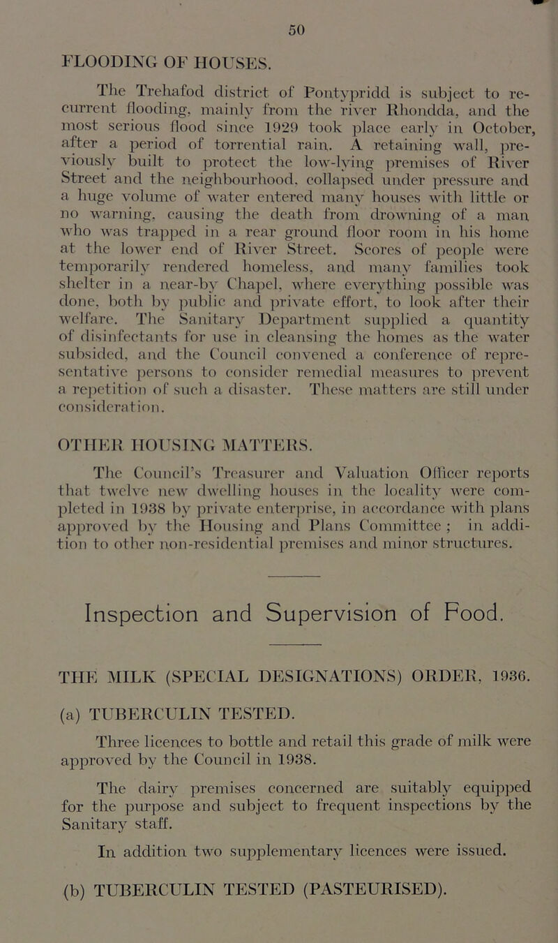 FLOODING OF HOUSES. The Trehafod district of Pontypridd is subject to re- current flooding, mainly from the river Rhondda, and the most serious flood since 1929 took place early in October, after a period of torrential rain,. A retaining wall, pre- viously built to protect the low-lying premises of River Street and the neighbourhood, collapsed under pressure and a huge volume of water entered many houses with little or no warning, causing the death from drowning of a man who was trapped in a rear ground floor room in his home at the lower end of River Street. Scores of people were temporarily rendered homeless, and many families took shelter in a near-by Chapel, where everything possible was done, both by public and private effort, to look after their welfare. The Sanitary Department supplied a quantity of disinfectants for use in cleansing the homes as the water subsided, and the Council convened a conference of repre- sentative persons to consider remedial measures to prevent a repetition of such a disaster. These matters are still under consideration. OTHER HOUSING MATTERS. The Council’s Treasurer and Valuation Officer reports that twelve new dwelling houses in the locality were com- pleted in 1938 by private enterprise, in accordance with plans approved by the Housing and Plans Committee ; in addi- tion to other non-residential premises and minor structures. Inspection and Supervision of Food. THE MILK (SPECIAL DESIGNATIONS) ORDER, 1936. (a) TUBERCULIN TESTED. Three licences to bottle and retail this grade of milk were approved by the Council in 1938. The dairy premises concerned are suitably equipped for the purpose and subject to frequent inspections by the Sanitary staff. In addition two supplementary licences were issued. (b) TUBERCULIN TESTED (PASTEURISED).