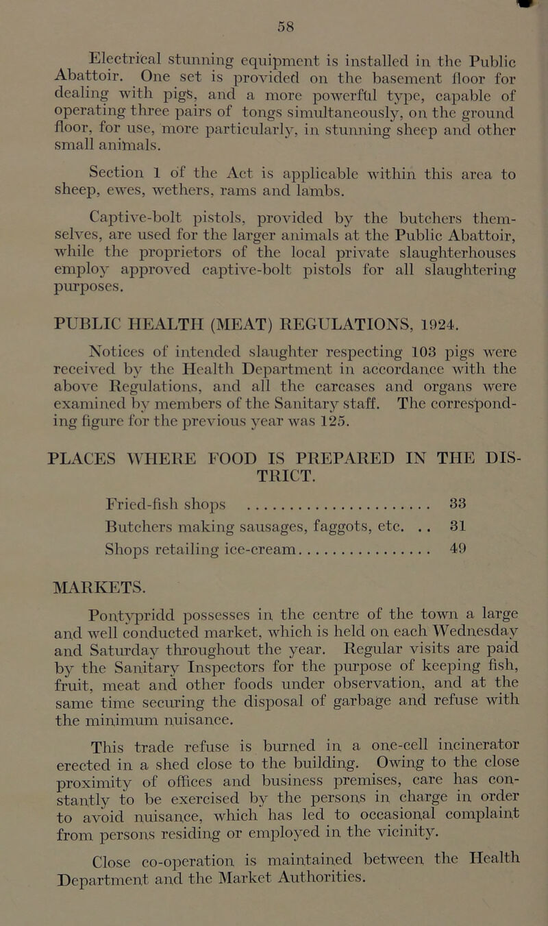 Electrical stunning equipment is installed in the Public Abattoir. One set is provided on the basement floor for dealing with pigS, and a more powerful type, capable of operating three pairs of tongs simultaneously, on the ground floor, for use, more particularly, in stunning sheep and other small animals. Section 1 of the Act is applicable within this area to sheep, ewes, wethers, rams and lambs. Captive-bolt pistols, provided by the butchers them- selves, are used for the larger animals at the Public Abattoir, while the proprietors of the local private slaughterhouses employ approved captive-bolt pistols for all slaughtering purposes. PUBLIC HEALTH (MEAT) REGULATIONS, 1924. Notices of intended slaughter respecting 103 pigs were received by the Health Department in accordance with the above Regulations, and all the carcases and organs were examined by members of the Sanitary staff. The correspond- ing figure for the previous year was 125. PLACES WHERE FOOD IS PREPARED IN THE DIS- TRICT. Fried-fish shops 33 Butchers making sausages, faggots, etc. .. 31 Shops retailing ice-cream 49 MARKETS. Pontypridd possesses in the centre of the town a large and well conducted market, which is held on each Wednesday and Saturday throughout the year. Regular visits are paid by the Sanitary Inspectors for the purpose of keeping fish, fruit, meat and other foods under observation, and at the same time securing the disposal of garbage and refuse with the minimum nuisance. This trade refuse is burned in a one-cell incinerator erected in a shed close to the building. Owing to the close proximity of offices and business premises, care has con- stantly to be exercised by the persons in charge in order to avoid nuisance, which has led to occasional complaint from persons residing or employed in the vicinity. Close co-operation is maintained between the Health Department and the Market Authorities.