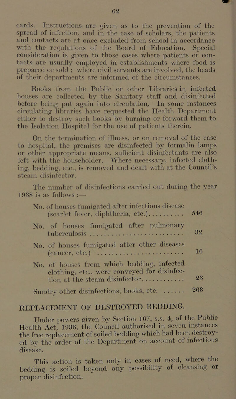 cards. Instructions are given as to the prevention of the spread of infection, and in the case of scholars, the patients and contacts are at once excluded from school in accordance with the regulations of the Board of Education. Special consideration is given to those cases where patients or con- tacts are usually employed in establishments where food is prepared or sold ; where civil servants are involved, the heads of their departments are informed of the circumstances. Books from the Public or other Libraries in, infected houses are collected by the Sanitary staff and disinfected before being put again into circulation. In some instances circulating libraries have requested the Health Department either to destroy such books by burning or forward them to the Isolation Hospital for the use of patients therein. On the termination of illness, or on removal of the case to hospital, the premises are disinfected by formalin lamps or other appropriate means, sufficient disinfectants are also left with tlie householder. Where necessary, infected cloth- ing, bedding, etc., is removed and dealt with at the Council’s steam disinfector. The number of disinfections carried out during the year 1938 is as follows :— No. of houses fumigated after infectious disease (scarlet fever, diphtheria, etc.) No. of houses fumigated after pulmonary tuberculosis No. of houses fumigated after other diseases (cancer, etc.) No. of houses from which bedding, infected clothing, etc., were conveyed for disinfec- tion at the steam disinfector Sundry other disinfections, books, etc REPLACEMENT OF DESTROYED BEDDING. Under powers given by Section 167, s.s. 4, of the Public Health Act, 1936, the Council authorised in seven instances the free replacement of soiled bedding which had been destroy- ed by the order of the Department on account of infectious disease. This action is taken only in cases of need, where the bedding is soiled beyond any possibility of cleansing or proper disinfection. 546 32 16 23 263