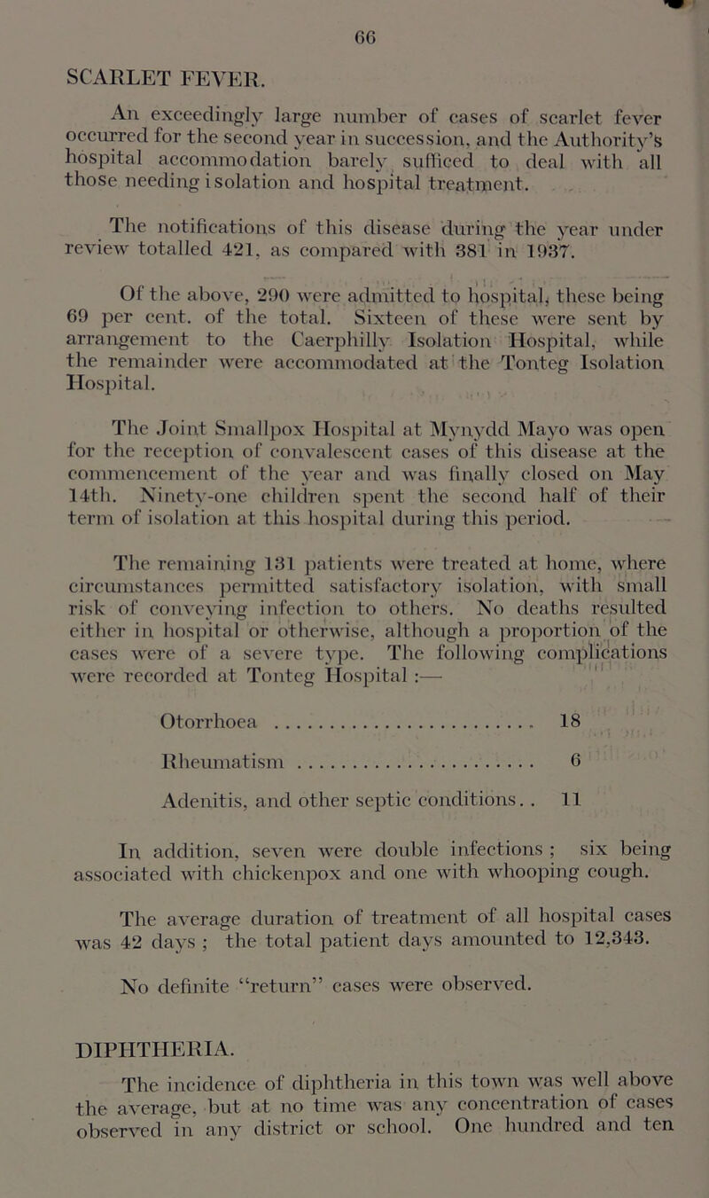 f 66 SCARLET FEVER. An exceedingly large number of cases of scarlet fever occurred for the second year in succession, and the Authority’s hospital accommodation barely sufficed to deal with all those needing isolation and hospital treatment. The notifications of this disease during the year under review totalled 421. as compared with 381 in 1937. rw. 1 I . x . -  • - Of the above, 290 were admitted to hospital* these being 69 per cent, of the total. Sixteen of these were sent by arrangement to the Caerphilly Isolation Hospital, while the remainder were accommodated at the Tonteg Isolation Hospital. The Joint Smallpox Hospital at Mynydd Mayo was open for the reception of convalescent cases of this disease at the commencement of the year and was finally closed on May 14th. Ninety-one children spent the second half of their term of isolation at this hospital during this period. The remaining 131 patients were treated at home, where circumstances permitted satisfactory isolation, with small risk of conveying infection to others. No deaths resulted either in hospital or otherwise, although a proportion of the cases were of a severe type. The following complications were recorded at Tonteg Hospital:— Otorrhoea 18 Rheumatism 6 Adenitis, and other septic conditions. . 11 In, addition, seven were double infections ; six being associated with chickenpox and one with whooping cough. The average duration of treatment of all hospital cases was 42 days ; the total patient days amounted to 12,343. No definite “return” cases were observed. DIPHTHERIA. The incidence of diphtheria in this town was well above the average, but at no time was any concentration of cases observed in any district or school. One hundred and ten