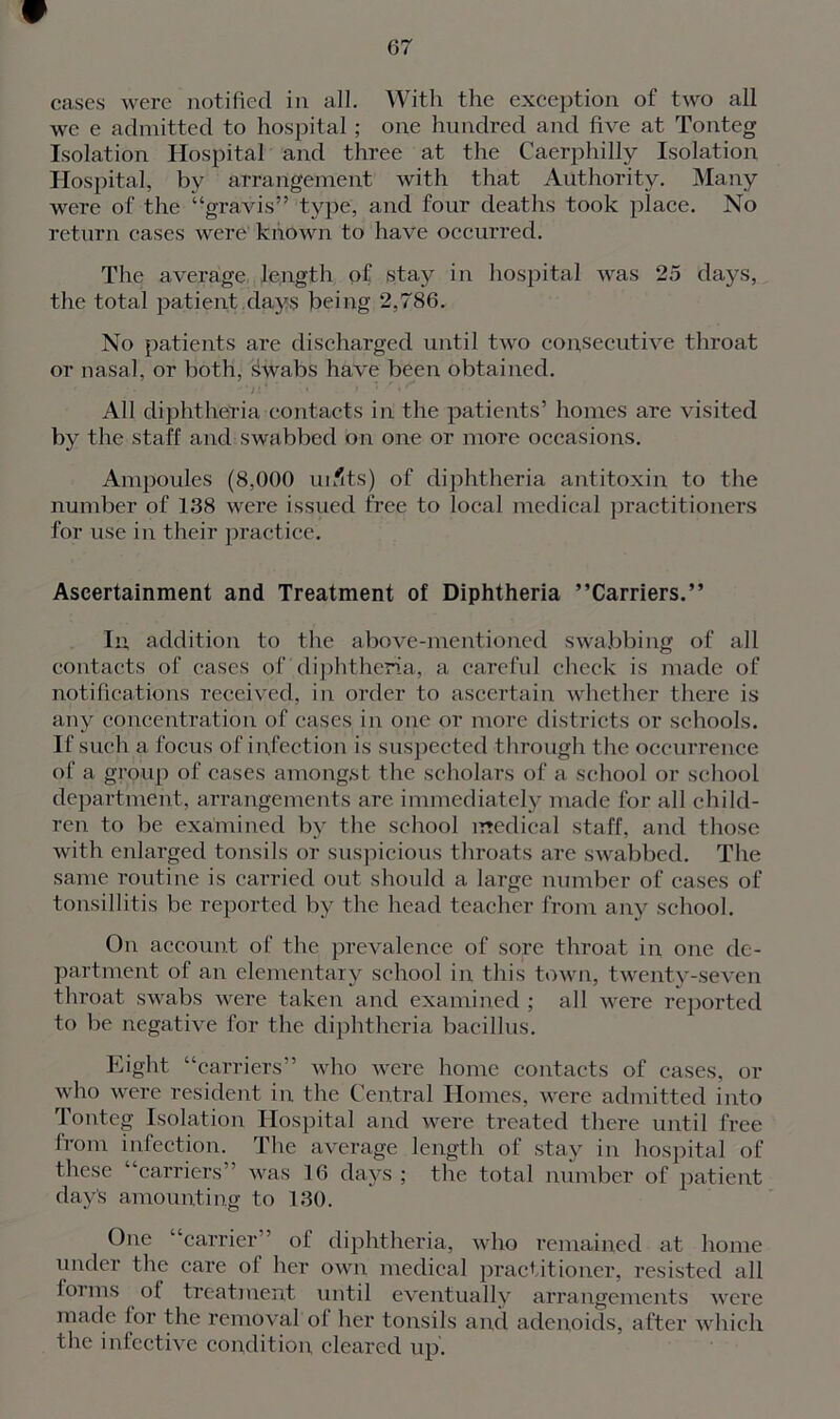 we e admitted to hospital; one hundred and five at Tonteg Isolation Hospital and three at the Caerphilly Isolation Hospital, by arrangement with that Authority. Many were of the “gravis” type, and four deaths took place. No return cases were' known to have occurred. The average length of stay in hospital was 25 days, the total patient days being 2,786. No patients are discharged until two consecutive throat or nasal, or both, swabs have been obtained. f • . ■'‘it' • . . r • / J • All diphtheria contacts in the patients’ homes are visited by the staff and swabbed on one or more occasions. Ampoules (8,000 uiflts) of diphtheria antitoxin to the number of 138 were issued free to local medical practitioners for use in their practice. Ascertainment and Treatment of Diphtheria ’’Carriers.” In addition to the above-mentioned swabbing of all contacts of cases of diphtheria, a careful check is made of notifications received, in order to ascertain whether there is any concentration of cases in one or more districts or schools. If such a focus of infection is suspected through the occurrence of a group of cases amongst the scholars of a school or school department, arrangements are immediately made for all child- ren to be examined by the school medical staff, and those with enlarged tonsils or suspicious throats are swabbed. The same routine is carried out should a large number of cases of tonsillitis be reported by the head teacher from any school. On account of the prevalence of sore throat in one de- partment of an elementary school in this town, twenty-seven throat swabs were taken and examined ; all were reported to be negative for the diphtheria bacillus. Eight “carriers” who were home contacts of cases, or who were resident in the Central Homes, were admitted into Tonteg Isolation Hospital and were treated there until free from infection. The average length of stay in hospital of these “carriers” was 16 days; the total number of patient day's amounting to 130. One “carrier” of diphtheria, who remained at home under the care ol her own medical practitioner, resisted all forms of treatment until eventually arrangements were made for the removal ol her tonsils and adenoids, after which the infective condition cleared up.