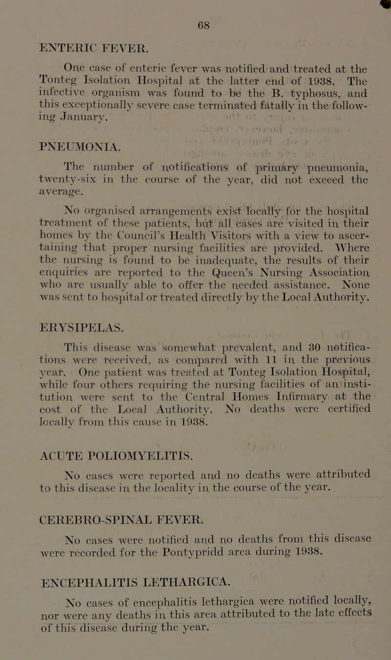 ENTERIC FEVER. One case of enteric fever was notified and treated at the Tonteg Isolation Hospital at the latter end of 1938. The infective organism was found to be the B. typhosus, and this exceptionally severe case terminated fatally in the follow- ing January. • > .Ip If) -Vi Mii /•'fi «.{/•* H • PNEUMONIA. The number of notifications of primary pneumonia, twenty-six in the course of the year, did not exceed the average. No organised arrangements exist locally for the hospital treatment of these patients, but all cases are visited in, their homes by the Council’s Health Visitors with a view to ascer- taining that proper nursing facilities are provided. Where the nursing is found to be inadequate, the results of their enquiries are reported to the Queen’s Nursing Association who are usually able to offer the needed assistance. None was sent to hospital or treated directly by the Local Authority. ERYSIPELAS. This disease was somewhat prevalent, and 30 notifica- tions were received, as compared with 11 in, the previous year. One patient was treated at Tonteg Isolation Hospital, while four others requiring the nursing facilities of an insti- tution were sent to the Central Homes Infirmary at the cost of the Local Authority. No deaths were certified locally from this cause in 1938. ACUTE POLIOMYELITIS. No cases were reported and no deaths were attributed to this disease in the locality in the course of the year. CEREBRO SPINAL FEVER. No cases were notified and no deaths from this disease were recorded for the Pontypridd area during 1938. ENCEPHALITIS LETIIARGICA. No cases of encephalitis lethargica were notified locally, nor were any deaths in this area attributed to the late effects of this disease during the year.