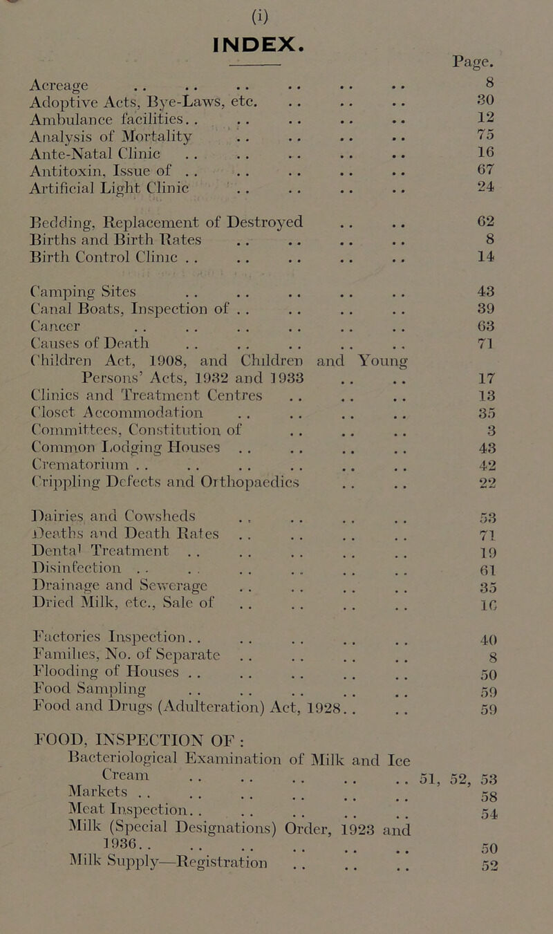 INDEX Acreage Page. 8 Adoptive Acts, Bye-Laws, etc. 30 Ambulance facilities.. 12 Analysis of Mortality 75 Ante-Natal Clinic 16 Antitoxin, Issue of . . 67 Artificial Light Clinic 24 Bedding, Replacement of Destroyed 62 Births and Birth Rates 8 Birth Control Clinic . . 14 Camping Sites 43 Canal Boats, Inspection of . . 39 Cancer 63 Causes of Death 71 Children Act, 1908, and Children Persons’ Acts, 1932 and 1933 and Young 17 Clinics and Treatment Centres 13 Closet Accommodation 35 Committees, Constitution of 3 Common Lodging Houses 43 Crematorium . . 42 Crippling Defects and Orthopaedics 22 Dairies and Cowsheds 53 Deaths and Death Rates 71 Dental Treatment 19 Disinfection .. 61 Drainage and Sewerage 35 Dried Milk, etc., Sale of 10 Factories Inspection. . 40 Families, No. of Separate 8 Flooding of Houses . . 50 59 Food Sampling Food and Drugs (Adulteration) Act, 1928.. 59 FOOD, INSPECTION OF : Bacteriological Examination of Milk and Ice Cream . . . . .. ., . . 51 Markets . . •• •• •• •• •• Meat Inspection. . Milk (Special Designations) Order, 1923 and 1936 Milk Supply—Registration 58 54 50 52