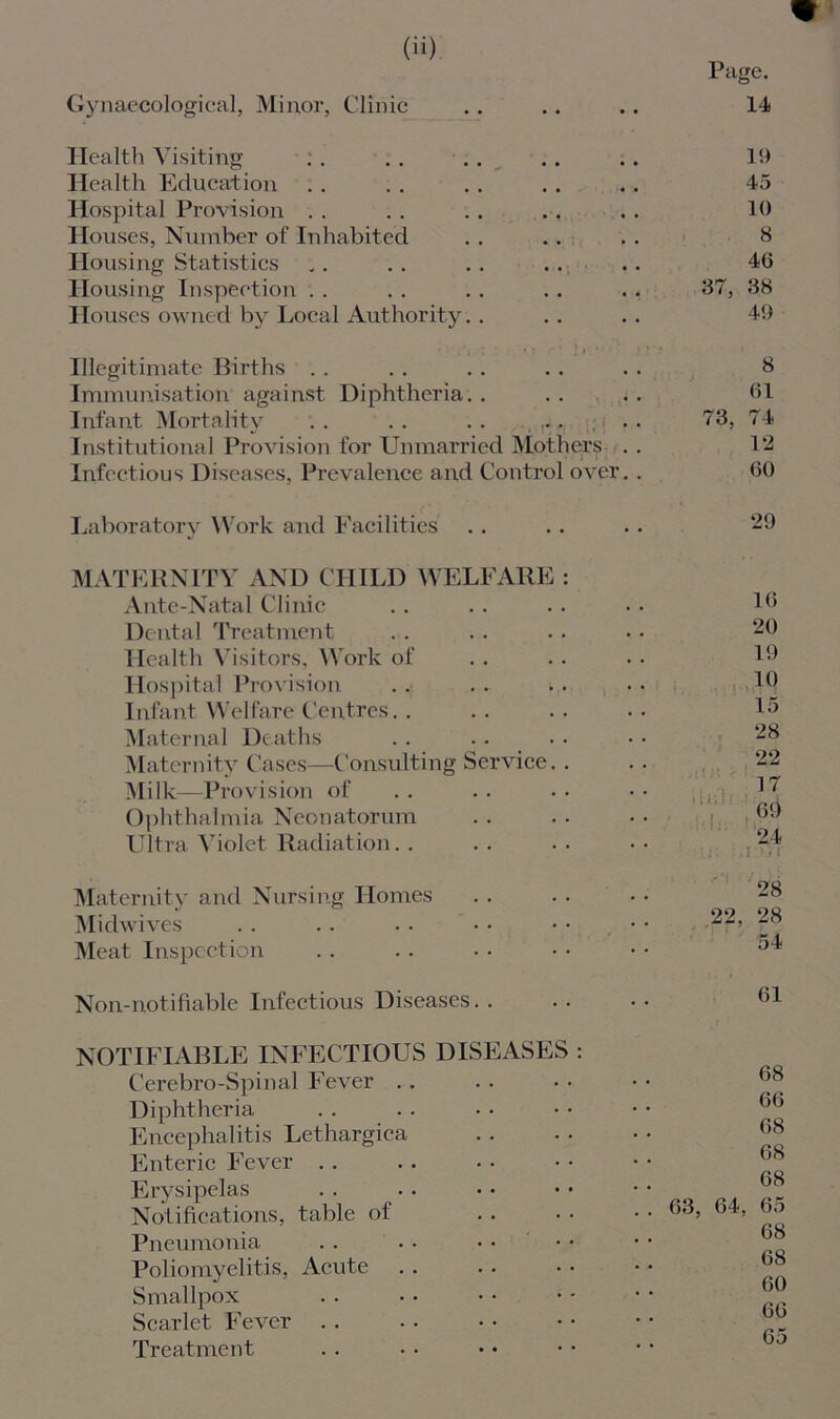 Gynaecological, Minor, Clinic Health Visiting Health Education Hospital Provision Houses, Number of Inhabited Housing Statistics Housing Inspection Houses owned by Local Authority. . Illegitimate Births Immunisation against Diphtheria. . Infant Mortality . . . . . . , , ; , Institutional Provision for Unmarried Mothers . Infectious Diseases, Prevalence and Control over. Laboratory Work and Facilities MATERNITY AND CHILD WELFARE : Ante-Natal Clinic Dental Treatment Health Visitors, Work of Hospital Provision .. .. i. Infant Welfare Centres.. Maternal Deaths Maternity Cases—Consulting Service.. Milk—Provision of Ophthalmia Neonatorum Ultra Violet Radiation Maternity and Nursing Homes Midwives Meat Inspection Page. 14 1!) 45 10 8 46 37, 38 49 8 61 73, 74 12 60 29 16 20 19 10 15 28 22 17 69 24 .1 *r 28 22, 28 54 Non-notifiable Infectious Diseases. . 61 NOTIFIABLE INFECTIOUS DISEASES : Cerebro-Spinal Fever Diphtheria Encephalitis Lethargica Enteric Fever Erysipelas Notifications, table of Pneumonia Poliomyelitis, Acute Smallpox Scarlet Fever Treatment 68 66 68 68 68 63, 64, 65 68 68 60 66 65